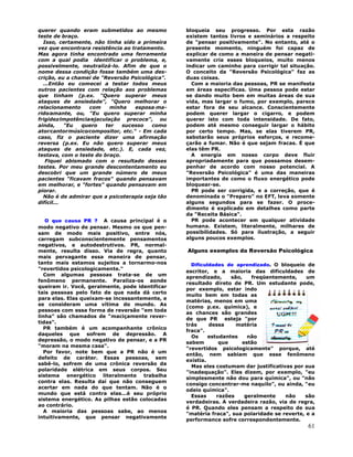 61
querer quando eram submetidos ao mesmo
teste de braço.
Isso, certamente, não tinha sido a primeira
vez que encontrara resistência ao tratamento.
Mas agora tinha encontrado uma ferramenta
com a qual podia identificar o problema, e,
possivelmente, neutralizá-lo. Afim de que o
nome dessa condição fosse também uma des-
crição, eu a chamei de "Reversão Psicológica".
...Então eu comecei a testar todos meus
outros pacientes com relação aos problemas
que tinham (p.ex. "Quero superar meus
ataques de ansiedade", "Quero melhorar o
relacionamento com minha esposa-ma-
rido∕amante, ou, "Eu quero superar minha
frigidez∕impotência∕ejaculação precoce", ou
ainda, "Eu quero ter sucesso como
ator∕cantor∕músico∕compositor, etc." - Em cada
caso, fiz o paciente dizer uma afirmação
reversa (p.ex. Eu não quero superar meus
ataques de ansiedade, etc.). E, cada vez,
testava, com o teste do braço.
Fiquei abismado com o resultado desses
testes. Por meu grande descontentamento eu
descobri que um grande número de meus
pacientes "ficavam fracos" quando pensavam
em melhorar, e "fortes" quando pensavam em
piorar.
Não é de admirar que a psicoterapia seja tão
difícil...
O que causa PR ? A causa principal é o
modo negativo de pensar. Mesmo os que pen-
sam de modo mais positivo, entre nós,
carregam subconscientemente pensamentos
negativos, e autodestrutivos. PR, normal-
mente, resulta disso. Via de regra, quanto
mais pervagante essa maneira de pensar,
tanto mais estamos sujeitos a tornarmo-nos
"revertidos psicologicamente."
Com algumas pessoas trata-se de um
fenômeno permanente. Paraliza-os aonde
queiram ir. Você, geralmente, pode identificar
tais pessoas pelo fato de que nada dá certo
para elas. Elas queixam-se incessantemente, e
se consideram uma vítima do mundo. As
pessoas com essa forma de reversão "em toda
linha" são chamados de "maciçamente rever-
tidas".
PR também é um acompanhante crônico
daqueles que sofrem de depressão. A
depressão, o modo negativo de pensar, e a PR
"moram na mesma casa".
Por favor, note bem que a PR não é um
defeito de caráter. Essas pessoas, sem
sabê-lo, sofrem de uma crônica reversão da
polaridade elétrica em seus corpos. Seu
sistema energético literalmente trabalha
contra elas. Resulta daí que não conseguem
acertar em nada do que tentam. Não é o
mundo que está contra elas...é seu próprio
sistema energético. As pilhas estão colocadas
ao contrário.
A maioria das pessoas sabe, ao menos
intuitivamente, que pensar negativamente
bloqueia seu progresso. Por esta razão
existem tantos livros e seminários a respeito
de "pensar positivamente". No entanto, até o
presente momento, ninguém foi capaz de
explicar de como a maneira de pensar negati-
vamente cria esses bloqueios, muito menos
indicar um caminho para corrigir tal situação.
O conceito da "Reversão Psicológica" faz as
duas coisas.
Com a maioria das pessoas, PR se manifesta
em áreas específicas. Uma pessoa pode estar
se dando muito bem em muitas áreas de sua
vida, mas largar o fumo, por exemplo, parece
estar fora de seu alcance. Conscientemente
podem querer largar o cigarro, e podem
querer isto com toda intensidade. De fato,
podem até mesmo conseguir largar o hábito
por certo tempo. Mas, se elas tiverem PR,
sabotarão seus próprios esforços, e recome-
çarão a fumar. Não é que sejam fracas. É que
elas têm PR.
A energia em nosso corpo deve fluir
apropriadamente para que possamos desem-
penhar de acordo com nosso potencial. A
"Reversão Psicológica" é uma das maneiras
importantes de como o fluxo energético pode
bloquear-se.
PR pode ser corrigida, e a correção, que é
denominada o "Preparo" no EFT, leva somente
alguns segundos para se fazer. O proce-
dimento é explicado em detalhes como parte
da "Receita Básica".
PR pode acontecer em qualquer atividade
humana. Existem, literalmente, milhares de
possibilidades. Só para ilustração, a seguir
alguns poucos exemplos.
Alguns exemplos da Reversão Psicológica
Dificuldades de aprendizado. O bloqueio de
escritor, e a maioria das dificuldades de
aprendizado, são, freqüentemente, um
resultado direto de PR. Um estudante pode,
por exemplo, estar indo
muito bem em todas as
matérias, menos em uma
(como p.ex. química), e
as chances são grandes
de que PR esteja "por
trás dessa matéria
fraca".
Os estudantes não
sabem que estão
"revertidos psicologicamente" porque, até
então, nem sabiam que esse fenômeno
existia.
Mas eles costumam dar justificativas por sua
"inadequação". Eles dizem, por exemplo, "eu
simplesmente não dou para química", ou "não
consigo concentrar-me naquilo", ou ainda, "eu
odeio química".
Essas razões geralmente não são
verdadeiras. A verdadeira razão, via de regra,
é PR. Quando eles pensam a respeito de sua
"matéria fraca", sua polaridade se reverte, e a
performance sofre correspondentemente.
 
