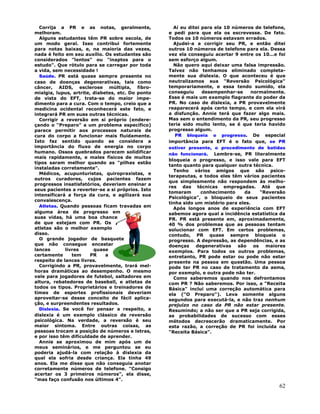62
Corrija a PR e as notas, geralmente,
melhoram.
Alguns estudantes têm PR sobre escola, de
um modo geral. Isso contribui fortemente
para notas baixas, e, na maioria das vezes,
nada é feito em seu auxílio. Os estudantes são
considerados "lentos" ou "inaptos para o
estudo". Que rótulo para se carregar por toda
a vida, sem necessidade !
Saúde. PR está quase sempre presente no
caso de doenças degenerativas, tais como
câncer, AIDS, esclerose múltipla, fibro-
mialgia, lupus, artrite, diabetes, etc. Do ponto
de vista do EFT, trata-se do maior impe-
dimento para a cura. Com o tempo, creio que a
medicina ocidental reconhecerá este fato, e
integrará PR em suas outras técnicas.
Corrigir a reversão em si próprio (endere-
çando o "Preparo" a um problema específico)
parece permitir aos processos naturais de
cura do corpo a funcionar mais fluidamente.
Isto faz sentido quando se considera a
importância do fluxo de energia no corpo
humano. Ossos quebrados parecem solidificar
mais rapidamente, e males físicos de muitos
tipos saram melhor quando as "pilhas estão
instaladas corretamente".
Médicos, acupunturistas, quiropraxistas, e
outros curadores, cujos pacientes fazem
progressos insatisfatórios, deveriam ensinar a
seus pacientes a reverter-se a si próprios. Isto
intensificará a força da cura, e agilizará sua
convalescença.
Atletas. Quando pessoas ficam travadas em
alguma área de progresso em
suas vidas, há uma boa chance
de que estejam com PR. Os
atletas são o melhor exemplo
disso.
O grande jogador de basquete
que não consegue encestar
lances livres quase
certamente tem PR a
respeito de lances livres.
Corrigindo a PR, provavelmente, trará mel-
horas dramáticas ao desempenho. O mesmo
vale para jogadores de futebol, saltadores em
altura, rebatedores de baseball, e atletas de
todos os tipos. Proprietários e treinadores de
times de esportes profissionais deveriam
aproveitar-se desse conceito de fácil aplica-
ção, e surpreendentes resultados.
Dislexia. Se você for pensar a respeito, a
dislexia é um exemplo clássico de reversão
psicológica. Na verdade, a reversão é seu
maior sintoma. Entre outras coisas, as
pessoas trocam a posição de números e letras,
e por isso têm dificuldade de aprender.
Annie se aproximou de mim após um de
meus seminários, e me perguntou se eu
poderia ajudá-la com relação à dislexia da
qual ela sofria desde criança. Ela tinha 49
anos. Ela me disse que não conseguia anotar
corretamente números de telefone. "Consigo
acertar os 3 primeiros números", ela disse,
"mas faço confusão nos últimos 4".
Aí eu ditei para ela 10 números de telefone,
e pedi para que ela os escrevesse. De fato.
Todos os 10 números estavam errados.
Ajudei-a a corrigir seu PR, e então ditei
outros 10 números de telefone para ela. Dessa
vez ela conseguiu acertar 9 entre os 10...e foi
sem esforço algum.
Não quero aqui deixar uma falsa impressão.
Talvez não tenhamos eliminado completa-
mente sua dislexia. O que aconteceu é que
neutralizamos sua "Reversão Psicológica"
temporariamente, e essa tendo sumido, ela
conseguiu desempenhar-se normalmente.
Esse é mais um exemplo flagrante do poder da
PR. No caso de dislexia, a PR provavelmente
reaparecerá após certo tempo, e com ela virá
a disfunção. Annie terá que fazer algo mais.
Mas sem o entendimento da PR, seu progresso
teria sido muito lento, se é que teria havido
progresso algum.
PR bloqueia o progresso. De especial
importância para EFT é o fato que, se PR
estiver presente, o procedimento de batidas
não funcionará. Lembre-se, PR literalmente
bloqueia o progresso, e isso vale para EFT
tanto quanto para qualquer outra técnica.
Tenho vários amigos que são psico-
terapeutas, e todos eles têm vários pacientes
que simplesmente não respondem às melho-
res das técnicas empregadas. Até que
tomaram conhecimento da "Reversão
Psicológica", o bloqueio de seus pacientes
tinha sido um mistério para eles.
Após longos anos de experiência com EFT
sabemos agora qual a incidência estatística da
PR. PR está presente em, aproximadamente,
40 % dos problemas que as pessoas tentam
solucionar com EFT. Em certos problemas,
contudo, PR quase sempre bloqueia o
progresso. A depressão, as dependências, e as
doenças degenerativas são os maiores
exemplos. Para todos os outros problemas,
entretanto, PR pode estar ou pode não estar
presente na pessoa em questão. Uma pessoa
pode ter PR no caso de tratamento da asma,
por exemplo, e outra pode não ter.
Como saberemos quando nos defrontamos
com PR ? Não saberemos. Por isso, a "Receita
Básica" inclui uma correção automática para
ela ("O Preparo"). Leva somente alguns
segundos para executá-la, e não traz nenhum
prejuízo no caso da PR não estar presente.
Resumindo; a não ser que a PR seja corrigida,
as probabilidades de sucesso com esses
métodos decrescerão dramaticamente. Por
esta razão, a correção de PR foi incluída na
"Receita Básica".
 