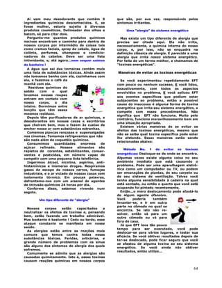 64
Ai vem meu desodorante que contém 9
ingredientes químicos desconhecidos. E, se
fosse mulher, estaria sujeito à diversos
produtos cosméticos. Delineador dos olhos e
batom, só para citar dois.
Pergunto-me quantos produtos químicos
nocivos encontram o caminho para dentro de
nossos corpos por intermédio de coisas tais
como cremes faciais, spray de cabelo, água de
colônia, perfumes, shampoos e condicio-
nadores de cabelos. Deve ser uma lista
intimidante, e, até agora...nem sequer saímos
do banheiro !
A água que sai das torneiras contém mais
uma lista de substâncias tóxicas. Ainda assim
nós tomamos banho com ela, cozinhamos com
ela, e fazemos o café da
manhã com ela.
Resíduos químicos do
sabão com o qual
lavamos nossas roupas
entram em contato com
nosso corpo, o dia
inteiro. Dormimos entre
lençóis que têm esses
mesmos resíduos.
Depois têm purificadores de ar químicos, e
desodorantes em nossas casas e escritórios
que cheiram bem, mas o fazem às custas de
encher nosso ar com substâncias estranhas.
Comemos pipocas rançosas e supersalgadas
nos cinemas. Tomamos refrigerantes que não
são nada além de coquetéis químicos.
Consumimos quantidades enormes de
açúcar refinado. Nossos alimentos são
repletos de corantes, estabilizantes, conser-
vantes e pesticidas, em número capaz de
competir com uma pequena lista telefônica.
Ingerimos álcool, nicotina, aspirina, anti-
histamínicos e inúmeras drogas. Respiramos
gases de escape de nossos carros, fumaças
industriais, e o ar viciado de nossas casas com
isolamento térmico. Em poucas palavras,
defrontamo-nos com um arsenal de agentes
de intrusão químicos 24 horas por dia.
Conforme disse, estamos vivendo num
esgoto.
Um tipo diferente de "alergia"
Nossos corpos estão capacitados a
neutralizar os efeitos de toxinas e, pensando
bem, estão fazendo um trabalho admirável.
Mas bastante é bastante ! Cedo ou tarde, esse
ataque constante se manifesta em nossa
saúde.
As alergias estão entre as reações mais
comuns que temos contra todas essas
substâncias tóxicas. Feridas, urticárias, e
grande número de problemas com os sínus
são alguns dos sintomas de alergia dos quais
sofremos.
Comumente se admite que as alergias são
causadas quimicamente. Isto é, essas toxinas
causam reações químicas em nossos corpos
que são, por sua vez, responsáveis pelos
sintomas irritantes.
Uma "alergia" do sistema energético
Mas existe um tipo diferente de alergia que
precisa ser citada aqui. Ela não irrita,
necessariamente, a química interna do nosso
corpo, e, por isso, não se enquadra na
definição clássica de alergia. É parecida a uma
alergia que irrita nosso sistema energético.
Por falta de um termo melhor, a chamamos de
"toxinas energéticas".
Maneiras de evitar as toxinas energéticas
Se você experimentou repetidamente EFT
com pouco ou nenhum sucesso, E você lidou,
exaustivamente, com todos os aspectos
envolvidos no problema, E você aplicou EFT
aos eventos específicos que podiam estar
subjacentes ao problema, então a possível
causa do insucesso é alguma forma de toxina
energética que irrita seu sistema energético, e
compete com esses procedimentos. Não
significa que EFT não funciona. Muito pelo
contrário, funciona maravilhosamente bem em
uma situação apropriada.
Existem várias maneiras de se evitar os
efeitos das toxinas energéticas, mesmo que
não se saiba qual toxina específica pode estar
lhe afetando. Essas maneiras estão sendo
relacionadas abaixo:
Método No. 1 de evitar as toxinas
energéticas: Desloque-se de onde se encontra.
Algumas vezes existe alguma coisa no seu
ambiente imediato que está causando o
problema. Pode ser uma aparelhagem eletrô-
nica como um computador ou TV, ou podem
ser emanações de plantas, de seu carpete ou
de seu sistema de ventilação. Talvez você
tenha alguma sensibilidade à cadeira na qual
está sentado, ou então o quarto que você está
ocupando foi pintado recentemente.
Então...o mero deslocamento pode afastá-lo
de algum agente ofensivo.
Você poderia também
levantar-se, e ir em outra
parte no cômodo no qual se
encontra. Se isto não re-
solver, então vá para um
outro cômodo ou vá para
fora de casa.
Já que EFT leva tão pouco
tempo para ser executado, você pode
deslocar-se para vários lugares, e testar sua
eficácia. Se você obtiver resultados depois de
ter-se deslocado, pode ficar seguro que você
se afastou de alguma toxina ao seu sistema
energético. Se você ainda não obtiver
resultados, então utilize...
 