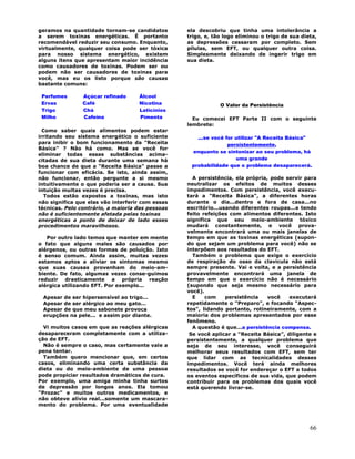 66
geramos na quantidade tornam-se candidatos
a serem toxinas energéticas. É portanto
recomendável reduzir seu consumo. Enquanto,
virtualmente, qualquer coisa pode ser tóxica
para nosso sistema energético, existem
alguns ítens que apresentam maior incidência
como causadores de toxinas. Podem ser ou
podem não ser causadores de toxinas para
você, mas eu os listo porque são causas
bastante comuns:
Perfumes Açúcar refinado Álcool
Ervas Café Nicotina
Trigo Chá Laticínios
Milho Cafeína Pimenta
Como saber quais alimentos podem estar
irritando seu sistema energético o suficiente
para inibir o bom funcionamento da "Receita
Básica" ? Não há como. Mas se você for
eliminar todas essas substâncias acima-
citadas de sua dieta durante uma semana há
boa chance de que a "Receita Básica" passe a
funcionar com eficácia. Se isto, ainda assim,
não funcionar, então pergunte a si mesmo
intuitivamente o que poderia ser a causa. Sua
intuição muitas vezes é precisa.
Todos estão expostos a toxinas, mas isto
não significa que elas vão interferir com essas
técnicas. Pelo contrário, a maioria das pessoas
não é suficientemente afetada pelas toxinas
energéticas a ponto de deixar de lado esses
procedimentos maravilhosos.
Por outro lado temos que manter em mente
o fato que alguns males são causados por
alérgenos, ou outras formas de poluição. Isto
é senso comum. Ainda assim, muitas vezes
estamos aptos a aliviar os sintomas mesmo
que suas causas provenham do meio-am-
biente. De fato, algumas vezes conse-guimos
reduzir drasticamente a própria reação
alérgica utilizando EFT. Por exemplo...
Apesar de ser hipersensível ao trigo...
Apesar de ser alérgico ao meu gato...
Apesar de que meu sabonete provoca
erupções na pele... e assim por diante.
Vi muitos casos em que as reações alérgicas
desapareceram completamente com a utiliza-
ção de EFT.
Não é sempre o caso, mas certamente vale a
pena tentar.
Também quero mencionar que, em certos
casos, eliminando uma certa substância da
dieta ou do meio-ambiente de uma pessoa
pode propiciar resultados dramáticos de cura.
Por exemplo, uma amiga minha tinha surtos
de depressão por longos anos. Ela tomou
"Prozac" e muitos outros medicamentos, e
não obteve alívio real...somente um mascara-
mento do problema. Por uma eventualidade
ela descobriu que tinha uma intolerância a
trigo, e, tão logo eliminou o trigo de sua dieta,
as depressões cessaram por completo. Sem
pílulas, sem EFT, ou qualquer outra coisa.
Simplesmente deixando de ingerir trigo em
sua dieta.
O Valor da Persistência
Eu comecei EFT Parte II com o seguinte
lembrete:
...se você for utilizar "A Receita Básica"
persistentemente,
enquanto se sintonizar ao seu problema, há
uma grande
probabilidade que o problema desaparecerá.
A persistência, ela própria, pode servir para
neutralizar os efeitos de muitos desses
impedimentos. Com persistência, você execu-
tará a "Receita Básica", a diferentes horas
durante o dia...dentro e fora de casa...no
escritório...usando diferentes roupas...e tendo
feito refeições com alimentos diferentes. Isto
significa que seu meio-ambiente tóxico
mudará constantemente, e você prova-
velmente encontrará uma ou mais janelas de
tempo em que as toxinas energéticas (supon-
do que sejam um problema para você) não se
interpõem aos resultados do EFT.
Também o problema que exige o exercício
de respiração do osso da clavícula não está
sempre presente. Vai e volta, e a persistência
provavelmente encontrará uma janela de
tempo em que o exercício não é necessário
(supondo que seja mesmo necessário para
você).
E com persistência você executará
repetidamente o "Preparo", e focando "Aspec-
tos", lidando portanto, rotineiramente, com a
maioria dos problemas apresentados por esse
fenômeno.
A questão é que...a persistência compensa.
Se você aplicar a "Receita Básica", diligente e
persistentemente, a qualquer problema que
seja de seu interesse, você conseguirá
melhorar seus resultados com EFT, sem ter
que lidar com as tecnicalidades desses
impedimentos. Você terá ainda melhores
resultados se você for endereçar o EFT a todos
os eventos específicos de sua vida, que podem
contribuir para os problemas dos quais você
está querendo livrar-se.
 