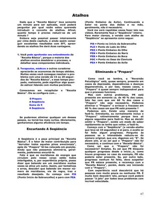 67
Atalhos
Dado que a "Receita Básica" leva somente
um minuto para ser aplicada, você poderá
perguntar por qual razão estou querendo
introduzir o conceito de atalhos. Afinal,
quanto tempo é preciso reduzir-se de um
minuto ?
Embora seja possível passar inteiramente
por cima deste capítulo, e ainda assim conse-
guir excelentes resultados com EFT, apren-
dendo os atalhos lhe dará duas vantagens.
1. Você pode aprofundar seu entendimento da
"Receita Básica", porque a maioria dos
atalhos envolve desdobrar o processo, e
detalhar seus componentes individuais.
2. Terapeutas, médicos e outros curadores
apreciarão as economias de tempo obtidas.
Muitas vezes você consegue resolver o pro-
blema com uma versão de 15 ou 20 segun-
dos da "Receita Básica", e esse tempo pou-
pado, realmente, pode significar algo quan-
do estiver lidando com muitos pacientes.
Comecemos em recapitular a "Receita
Básica". Ela se configura com...
O Preparo
A Seqüência
Gama de 9
A Seqüência
Se pudermos eliminar qualquer um desses
passos, ou torná-los mais curtos, óbviamente,
ganharemos alguma eficiência em tempo.
Encurtando A Seqüência
A Seqüência é a peça principal da "Receita
Básica". É o fator de maior contribuição para
"derrubar todos aqueles pinos emocionais",
após do "Preparo" tê-los colocado em posição.
Ainda que não possamos eliminá-la, geral-
mente, poderemos encurtá-la.
Fato é que os meridianos de energia que
circulam pelo nosso corpo estão todos
interligados, e, por experiência própria, posso
dizer que batendo em um meridiano muitas
vezes se ativa um outro. Assim, por tentativas
e erros, descobri que batendo em menor nú-
mero de meridianos, via de regra, traz o
resultado desejado. Eu começo com PIS
(Ponto Início da Sobrancelha) e paro com PEA
(Ponto Embaixo da Axila). Continuando a
bater na ponta dos dedos e na mão,
geralmente, não é necessário.
Você me verá repetidas vezes fazer isto nos
vídeos. Raramente faço a "Seqüência" inteira.
Para maior clareza, a versão com atalho da
"Seqüência" se apresenta como segue:
PIS = Ponto no Início da Sobrancelha
PLO = Ponto do Lado do Olho
PEO = Ponto Embaixo do Olho
PEN = Ponto Embaixo do Nariz
PEB = Ponto Embaixo da Boca
POC = Ponto no Osso da Clavícula
PEA = Ponto Embaixo da Axila
Eliminando o "Preparo"
Como você se lembra, a "Reversão
Psicológica" está, quase sempre, presente em
casos de depressão, dependências e doenças
degenerativas, e por isso, nesses casos, o
"Preparo" é quase sempre indispensável para
que o processo funcione.
Mas com outros problemas, PR está
presente em somente ca. de 40 % dos casos.
Isto faz com que em 60 % dos casos o
"Preparo" não seja necessário. Podemos
eliminar o "Preparo" e arriscar o fracasso em
40 % dos casos em que PR está presente ?
Podemos sim. Existe uma maneira de
fazê-lo. Entretanto, eu normalmente incluo o
"Preparo" rotineiramente porque leva só
alguns segundos para fazê-lo. Mas se decidir
omitir o "Preparo", existe um modo de saber
rapidamente se tenho que voltar, e fazê-lo.
Começo com a "Seqüência" (a versão-atalho
que leva só 10 segundos) e aí paro, e avalio se
foi feito algum progresso. Pergunto às
pessoas se a intensidade reduziu-se do
número original, que era, digamos um "8". Se
dizem sim, aí eu sei que o "Preparo" não foi
necessário, e continuo com a "Receita Básica".
Como sei que o "Preparo" não foi
necessário? Simples. Eu sei que PR bloqueia
qualquer progresso desde o início...e, como
houve progresso no caso do exemplo, PR não
poderia estar presente. Se, por outro lado,
progresso nenhum foi feito, devo suspeitar
que PR estava presente, e recomeço com a
"Receita Básica", porém, desta vez iniciando
com o "Preparo".
Com experiência você descobrirá que há
pessoas com muito pouca ou nenhuma PR. É
muito bom descobrir isto, porque você poderá
passar "à jato" por todos seus problemas com
incrível velocidade.
 
