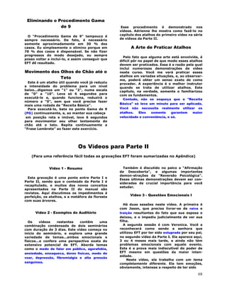 68
Eliminando o Procedimento Gama
de 9
O "Procedimento Gama de 9" tampouco é
sempre necessário. De fato, é necessário
somente aproximadamente em 30 % dos
casos. Eu simplesmente o elimino porque em
70 % dos casos é dispensável. Se não fizer
progressos do modo desejado, eu sempre
posso voltar a incluí-lo, e assim conseguir que
EFT dê resultado.
Movimento dos Olhos do Chão até o
Teto
Este é um atalho útil quando você já reduziu
a intensidade do problema para um nível
baixo...digamos um "1" ou "2", numa escala
de "0" a "10". Leva só 6 segundos para
executá-lo e, quando funciona, reduzirá o
número a "0", sem que você precise fazer
mais uma rodada de "Receita Básica".
Para executá-lo, bata no ponto Gama de 9
(PG) continuamente, e, ao manter sua cabeça
em posição reta e imóvel, leve 6 segundos
para movimentar seu olhar lentamente do
chão até o teto. Repita continuamente a
"Frase Lembrete" ao fazer este exercício.
Esse procedimento é demonstrado nos
vídeos. Adrienne lhe mostra como fazê-lo no
capítulo dos atalhos do primeiro vídeo na série
de vídeos da Parte II.
A Arte de Praticar Atalhos
Pelo fato que alguma arte está envolvida, é
difícil pôr no papel de que modo esses atalhos
devem ser praticados. Essa é a razão pela qual
incluí numerosas demonstrações de vídeo
neste curso. Você me verá praticar esses
atalhos em variadas situações, e, ao observar-
me, poderá obter um senso exato de como
proceder. A experiência é o melhor instrutor
quando se trata de utilizar atalhos. Este
capítulo, na verdade, somente o familiarizou
com os fundamentos.
Contudo, não se esqueça que a "Receita
Básica" só leva um minuto para ser aplicada.
Você não necessita realmente utilizar os
atalhos. Eles somente garantem maior
velocidade e conveniência, e só.
Os Vídeos para Parte II
(Para uma referência fácil todas as gravações EFT foram sumarizadas no Apêndice)
Vídeo 1 - Resumo
Esta gravação é uma ponte entre Parte I e
Parte II, sendo que o conteúdo da Parte I é
recapitulado, e muitos dos novos conceitos
apresentados na Parte II do manual são
revistos. Aqui discutimos os impedimentos à
perfeição, os atalhos, e a metáfora da floresta
com suas árvores.
Vídeo 2 - Exemplos do Auditório
Os vídeos restantes contêm uma
combinação condensada de dois seminários
com duração de 3 dias. Este vídeo começa no
início do seminário, e explora uma grande
variedade de temas...ambos emocionais e
físicos...e confere uma perspectiva exata do
extensivo potencial de EFT. Aborda temas
como o medo de falar em público, agorafobia,
ansiedade, enxaqueca, dores físicas, medo de
voar, depressão, fibromialgia e alta pressão
sanguínea.
Também é discutido no palco a "Afirmação
da Descoberta", e algumas importantes
demon-strações da "Reversão Psicológica".
Essas últimas demonstrações devem ser con-
sideradas de crucial importância para você
estudar.
Vídeo 3 - Questões Emocionais I
Há duas sessões neste vídeo. A primeira é
com Jason, que precisa livrar-se de raiva e
traição resultantes do fato que sua esposa o
deixou, e o impediu judicialmente de ver sua
filha.
A segunda sessão é com Veronica. Você a
reconhecerá como sendo a senhora que
utilizou EFT por ter sido estuprada por seu pai,
no segundo vídeo da Parte I. Ela aparece aqui,
3 ou 4 meses mais tarde, e ainda não tém
problemas emocionais com aquele evento.
Esta é a prova mais indiscutível do poder de
EFT mesmo em questões da maior inten-
sidade.
Neste vídeo, ela trabalha com um tema
completamente diferente. Ela tem emoções,
obviamente, intensas a respeito de ter sido
 