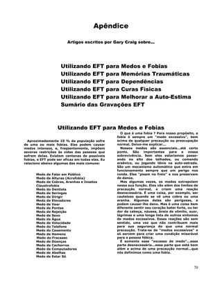 70
Apêndice
Artigos escritos por Gary Craig sobre...
Utilizando EFT para Medos e Fobias
Utilizando EFT para Memórias Traumáticas
Utilizando EFT para Dependências
Utilizando EFT para Curas Físicas
Utilizando EFT para Melhorar a Auto-Estima
Sumário das Gravações EFT
Utilizando EFT para Medos e Fobias
Aproximadamente 10 % da população sofre
de uma ou mais fobias. Elas podem causar
medos intensos, e, freqüentemente, impõem
severas restrições às vidas das pessoas que
sofrem delas. Existem centenas de possíveis
fobias, e EFT pode ser eficaz em todas elas. Eu
relaciono abaixo algumas das mais comuns:
Medo de Falar em Público
Medo de Alturas (Acrofobia)
Medo de Cobras, Aranhas e Insetos
Claustrofobia
Medo do Dentista
Medo de Seringas
Medo de Dirigir
Medo de Elevadores
Medo de Voar
Medo de Pontes
Medo de Rejeição
Medo de Sexo
Medo de Água
Medo de Velocidade
Medo do Telefone
Medo do Casamento
Medo de Homens
Medo do Fracasso
Medo de Doenças
Medo de Cachorros
Medo de Computadores
Medo de Abelhas
Medo de Estar Só
O que é uma fobia ? Para nosso propósito, a
fobia é sempre um "medo excessivo", bem
acima de qualquer precaução ou preocupação
normal. Deixe-me explicar...
Nossos medos são essenciais...até certo
ponto. São importantes para a nossa
sobrevivência. Sem eles estariamos passe-
ando no alto dos telhados, ou comendo
arsênico, ou jogando tênis na auto-estrada.
São um mecanismo automático que entra em
funcionamento sempre que um perigo nos
ronda. Eles "pisam no freio" e nos preservam
de danos.
Mas algumas vezes, os medos extrapolam
nessa sua função. Eles vão além dos limites de
precaução normal, e criam uma reação
desnecessária. É uma coisa, por exemplo, ser
cauteloso quando se vê uma cobra ou uma
aranha. Algumas delas são perigosas, e
podem causar-lhe dano. Mas é uma coisa bem
diferente sentir seu coração bater forte, ou ter
dor de cabeça, náusea, ânsia de vômito, suor,
lágrimas e uma longa lista de outros sintomas
de medos excessivos. Essas reações são sem
sentido, uma vez que não contribuem mais
para sua segurança do que uma normal
precaução. Trata-se de "medos excessivos" e
só servem para criar uma condição miserável
para a pessoa fóbica.
É somente esse "excesso de medo"...essa
parte desnecessária...essa parte que está bem
além e acima de uma precaução normal...que
nós definimos como uma fobia.
 