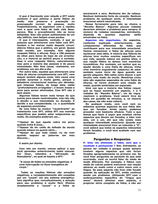 71
O que é fascinante com relação a EFT neste
contexto é que elimina a parte fóbica do
medo, mas preserva a precaução ou
preocupação normal. As pessoas, muito
freqüentemente, se espantam com a rapidez
com a qual uma fobia de toda vida desa-
parece. Mas o procedimento não as torna
estúpidas. Elas não pulam subitamente de um
alto edifício, nem beijam ursos pardos.
O que é interessante, contudo, é que as
pessoas que eliminaram uma fobia com EFT,
tendem a ter menos medo daquela circun-
stância fóbica que o público, em geral. Quase
todo mundo, por exemplo, tem alguma
resposta fóbica a alturas. Peça a 100 pessoas
de olhar para baixo do topo de um arranha-
céu, e a maioria se sentirá pouco à vontade.
Essa é uma resposta fóbica, naturalmente,
mas para a maioria das pessoas é de pouca
intensidade. Não lhes causa, realmente, um
problema, em seu dia-a-dia.
Por outro lado, aqueles que eliminaram uma
fobia de alturas completamente com EFT, nem
sequer sentem alguma coisa. Isto causa uma
grande surpresa a muita gente, porque a
sabedoria convencional ensinou por décadas,
que intensas fobias, de longa data, estão
"profundamente arraigadas", e levam meses e
anos para serem eliminadas. Com EFT não é
bem assim.
Algumas fobias levam mais tempo do que
outras para serem neutralizadas, mas isto não
é devido a sua intensidade ou duração. É
devido a sua complexidade, i.e. a quantidade
de aspectos envolvidos.
Se uma fobia se mostra "recalcitrante" ao
tratamento com EFT, utilize EFT nos eventos
específicos que podem estar subjacentes ao
medo. Os exemplos poderiam ser...
**Apesar de que aquela cobra me picou
quando tinha 8 anos...
**Apesar de ter caído do telhado da escola
quando estava na quarta série...
**Apesar de que toda classe riu de mim
quando esqueci as palavras em meu
discurso...
E assim por diante.
Com isto em mente, vamos aplicar o que
você aprendeu anteriormente neste manual.
Por favor, relembre a "Afirmação da
Descoberta", na qual se baseia o EFT:
"A causa de todas as emoções negativas, é
uma interrupção no fluxo energético do
corpo."
Todas as reações fóbicas são emoções
negativas, e conseqüentemente são causadas
por um "zzzzzt" em seu sistema energético.
Isto significa que, conceitualmente, a solução
para seu problema é muito fácil. Elimine
simplesmente o "zzzzzt" e a fobia se
esvanecerá a zero. Nenhuma dor de cabeça.
Nenhum batimento forte do coração. Nenhum
problema de qualquer sorte. A intensidade
emocional estará neutralizada.
Nossa ferramenta para isto se chama a
"Receita Básica". Algumas poucas rodadas
deveriam eliminar o problema para sempre. O
número de rodadas necessárias, entretanto,
depende de quantos aspectos estão
envolvidos na fobia.
Aspectos são importantes. Os aspectos,
conforme explicado anteriormente, são
componentes diferentes da fobia que
contribuem para sua intensidade emocional.
Vamos reexaminar a fobia de alturas para
esclarecer esta idéia. A maioria dos fóbicos de
alturas teve muitos eventos específicos em
sua vida, quando esteve em pontos altos, e
sua reação fóbica os deixou com memórias
traumáticas. Por exemplo, um senhor que eu
ajudei devido a uma fobia de alturas, tinha
uma memória angustiante (aspecto) de estar
sentado numa torre de água quando era
garoto pequeno. Não sabia como descer o que
incutiu nele medo da morte. Memórias como
esta são aspectos separados de uma fobia de
alturas, se forem produzir uma reação de
medo, quando lembradas em separado.
Uma vez que a maioria das fobias requer
que se foque somente um aspecto, 1 a 3
rodadas da "Receita Básica", via de regra,
resolvem o problema. Você estará livre da
fobia em questão de minutos, e, na maioria
dos casos, ela não mais voltará.
De qualquer modo, nem você nem eu
sabemos quantos aspectos de sua fobia têm
que ser focados. Ainda assim, podemos
proceder com bastante eficácia. Tudo o que
temos que fazer é supor que existam vários
aspectos que devem ser focados, e lidar com
eles, um a um, até que não exista mais
qualquer intensidade emocional. Quando sua
intensidade emocional tiver se reduzido a "0",
você saberá que todos os aspectos relevantes
foram focados, e você terá acabado com seu
problema.
Perguntas e Respostas
P. Uma vez eliminada a fobia, será que o
resultado é permanente ? Sim. Entretanto, se
parece ter voltado é porque quase sempre
existem alguns aspectos que não foram
focados apropriadamente na primeira vez. Se
você fizer perguntas ao paciente do que está
ocorrendo, você os ouvirá falar do medo de
modo diferente. Por exemplo, o fóbico com
medo de cobras poderá mencionar sua reação
adversa ao modo como a cobra mexe com a
língua. Se esse aspecto não tiver sido focado
quando da aplicação de EFT, então continua
sendo um problema. Utilizando EFT com o
endereçamento específico de "língua que
mexe" deverá eliminar esse aspecto, e
propiciar alívio completo da fobia, a não ser
 