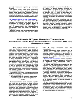 72
que haja mais outros aspectos que não foram
focados.
Em outros casos, uma nova experiência
traumática com cobras poderá disparar de
novo a fobia. Nesse caso, você deve somente
repetir o procedimento EFT come se fosse uma
nova fobia (o que, na verdade, é), e o alívio
completo deveria ocorrer em poucos minutos.
P. O que devo fazer se eu tiver várias fobias ?
Lide com elas, uma de cada vez. Por
exemplo, certifique-se que você se livrou
totalmente da fobia de cobras, antes de
endereçar a claustrofobia. Então certifique-se
que a claustrofobia foi completamente
neutralizada antes de tratar do medo de
dirigir, etc.
Algumas fobias são rotuladas como sendo
"complexas" pelo fato de que são várias
fobias embrulhadas em uma. O medo de voar,
às vezes, é assim porque envolve (1)
claustrofobia, (2) medo de cair, (3) medo de
morrer, (4) medo de turbulências, (5) medo
de levantar vôo, (6) medo de aterrissar, (7)
medo dos co-passageiros, etc. Se você os
conseguir identificar em sua mente, então são
aspectos diferentes, e devem ser focados em
separado.
Se você tiver uma fobia complexa, mas não
tem consciência disso, a utilização persistente
da "Receita Básica" deveria ainda assim
funcionar. Porém poderá requerer muitas
rodadas de EFT até que todas as "zzzzzt`s"
tenham sido neutralizadas. A intensidade
poderá subir e decrescer à medida que os
diferentes aspectos estão sendo focados.
Utilizando EFT para Memórias Traumáticas
(Incluindo Guerra, Acidentes, Estupro, Transtorno de Estresse Pós-Traumático (PTSD) e todo
tipo de Abusos do Passado)
Este capítulo contem conclusões que
estão em frontal contraste com todas as
abordagens convencionais. Nele juntamos
uma enorme lista de problemas emocionais
em única categoria (memórias traumáticas), e
lidamos com todas eles como se fossem
idênticos. De fato, eles são idênticos porque
têm todos a mesma causa...uma interrupção
no fluxo energético do corpo. As memórias
traumáticas geram uma grande variedade de
reações emocionais sempre que vêm à mente
da pessoa. Algumas tornam-se muito
intensas. As pessoas ficam com dor de cabeça
ou dor de estômago. Seu coração bate forte.
Elas suam. Elas choram. Podem ter disfunções
sexuais, pesadelos, pesar, raiva, depressão e
um grande número de outros problemas
emocionais e físicos.
Comecemos com o que você aprendeu antes.
Por favor, relembre a afirmação de descoberta
na qual se baseia EFT:
"A causa de todas as emoções negativas é
uma interrupção no fluxo energético do
corpo."
Conseqüentemente, cada emoção negativa
que você tem a respeito de uma memória
traumática é causada por um "zzzzzt" em seu
sistema energético. Isto significa que a
solução a seu problema é, conceitualmente,
muito fácil. Simplesmente elimine o "zzzzzt" e
o impacto emocional se reduzirá a "0". Não
mais pesadelos. Não mais coração batendo
forte. Não mais dores de cabeça. Não mais
problemas de qualquer espécie. Você ainda
terá a memória, naturalmente. Mas isto é
tudo. A carga emocional terá sido
neutralizada.
Nosso instrumento para conseguir isto é,
naturalmente, a "Receita Básica". Algumas
rodadas deveriam resolver o problema. De
quantas rodadas você necessitará depende do
número de aspectos diferentes que sua
memória contém.
Aspectos são importantes. Como você deve
se lembrar, os aspectos são partes diferentes
da memória que contribuem para a
intensidade emocional.
A maioria das memórias traumáticas tem
somente um aspecto principal. Então 1 a 3
rodadas da "Receita Básica", de um modo
geral, deverão ser suficientes. Você estará
livre do problema em questão de minutos e,
na maioria dos casos, nunca mais voltará.
Algumas memórias traumáticas, entretanto,
têm vários aspectos. Exigem mais tempo
porque são necessárias mais rodadas da
"Receita Básica". Mas mesmo que rodadas
adicionais sejam necessárias, estamos falando
só de minutos. Talvez 20 ou 30 minutos, ao
invés de 5 ou 6.
O que necessitamos, obviamente, é uma
maneira de localizar esses aspectos. Uma vez
localizados, é uma simples questão de focar
cada aspecto, um a um, até que cada aspecto
da memória tenha sido neutralizado. Podemos
fazer isto eficientemente utilizando o conceito
de "curta-metragem de sua mente".
 