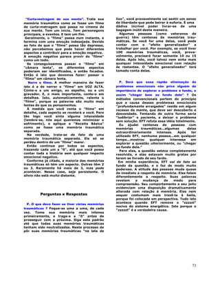 73
"Curta-metragem de sua mente". Trate sua
memória traumática como se fosse um filme
de curta-metragem que passa no cinema de
sua mente. Tem um início. Tem personagens
principais, e eventos. E tem um fim.
Geralmente, o "filme" passa num instante, e
termina com uma emoção indesejada. Devido
ao fato de que o "filme" passa tão depressa,
não percebemos que pode haver diferentes
aspectos a contribuir para a emoção negativa.
A emoção negativa parece provir do "filme"
como um todo.
Se conseguíssemos passar o "filme" em
"câmara lenta", os diferentes aspectos
poderiam ser identificados, e então focados.
Então é isto que devemos fazer: passar o
"filme" em câmara lenta.
Narre o filme. A melhor maneira de fazer
isto é a de narrar o "filme" em VOZ ALTA.
Conte-a a um amigo, ao espelho, ou a um
gravador. E, o mais importante, conte-o em
detalhes. Isto, automaticamente, ralenta o
"filme", porque as palavras são muito mais
lentas do que os pensamentos.
À medida que você conta o "filme" em
detalhe, cada aspecto se revelará a você. Pare
tão logo você sinta alguma intensidade
(lembre-se, nós aqui queremos minimizar o
sofrimento), e aplique a "Receita Básica"
como se fosse uma memória traumática
separada.
Na verdade, trata-se de fato de uma
memória traumática separada. Ela só se
perdeu dentro de um "filme" maior.
Então continue por todos os aspectos,
trazendo cada um a "0", até que você possa
contar toda a história sem qualquer impacto
emocional negativo.
Conforme já citado, a maioria das memórias
traumáticas só tém um aspecto. Outras têm 2
ou 3. Raramente há mais de 3, mas pode
acontecer. Nesse caso, seja persistente. O
alívio não está muito distante.
Perguntas e Respostas
P. O que devo fazer se tiver várias memórias
traumáticas ? Foque-as uma a uma, de cada
vez. Tome sua memória mais intensa
primeiramente, e traga-a a "0" antes de
prosseguir com a próxima. Siga este padrão
até que todas suas memórias traumáticas
tenham sido neutralizadas. Neste processo de
pôr suas memórias traumáticas "na lata de
lixo", você provavelmente vai sentir um senso
de liberdade que pode beirar à euforia. É uma
dádiva incrível poder livrar-se de uma
bagagem inútil desta maneira.
Algumas pessoas (como veteranos de
guerra) têm centenas de memórias trau-
máticas. Se você for uma delas, você pode
contar com o "efeito generalizador" a
trabalhar por você. Por exemplo, se você tiver
100 memórias traumáticas, você, prova-
velmente, precisará focar somente 10 ou 15
delas. Após isto, você talvez nem sinta mais
qualquer intensidade emocional com relação
às restantes. O "efeito generalizador" terá
tomado conta delas.
P. Será que essa rápida eliminação de
problemas emocionais não priva alguém da
importância de explorar o problema à fundo, e
assim "chegar bem ao fundo dele" ? Os
métodos convencionais partem do princípio
que a causa desses problemas emocionais
"profundamente arraigados" reside em algum
recesso da mente, que deve ser descoberto e
desvendado. Tentando de outra forma seria
"ludibriar" o paciente, e deixar o problema
sem solução. EFT refuta essa idéia totalmente.
Eu ajudei centenas de pessoas com
memórias traumáticas...algumas delas
extraordinariamente intensas. Após ter
utilizado EFT, nenhuma pessoa...em qualquer
tempo...mostrou qualquer interesse em
explorar a questão ulteriormente, ou "chegar
ao fundo dela."
Para elas, a questão estava completamente
resolvida, e elas estavam muito gratas por
terem se livrado de seu fardo.
Em minha experiência, EFT vai de fato ao
fundo da questão, e o faz de modo muito
poderoso. A atitude das pessoas muda quase
de imediato a respeito da memória. Elas falam
diferentemente a respeito. Suas palavras
revelam a mudança de medo para
compreensão. Seu comportamento e seu jeito
evidenciam uma disposição dramaticamente
alterada com relação à memória. Elas nem
sequer costumam mais trazê-la à baila,
porque foi colocada em perspectiva. Tudo isto
acontece quando EFT remove o "zzzzzt"
nocivo do sistema energético. Isto porque o
"zzzzzt" é a verdadeira causa.
 