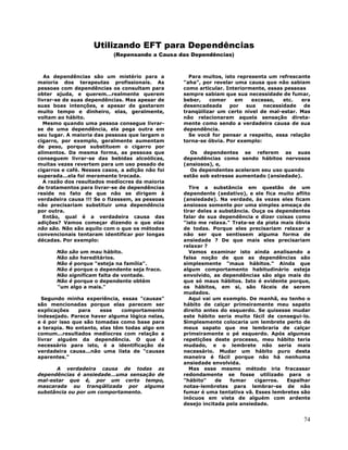 74
Utilizando EFT para Dependências
(Repensando a Causa das Dependências)
As dependências são um mistério para a
maioria dos terapeutas profissionais. As
pessoas com dependências os consultam para
obter ajuda, e querem...realmente querem
livrar-se de suas dependências. Mas apesar de
suas boas intenções, e apesar de gastarem
muito tempo e dinheiro, elas, geralmente,
voltam ao hábito.
Mesmo quando uma pessoa consegue livrar-
se de uma dependência, ela pega outra em
seu lugar. A maioria das pessoas que largam o
cigarro, por exemplo, geralmente aumentam
de peso, porque substituem o cigarro por
alimentos. Da mesma forma, as pessoas que
conseguem livrar-se das bebidas alcoólicas,
muitas vezes revertem para um uso pesado de
cigarros e café. Nesses casos, a adição não foi
superada...ela foi meramente trocada.
A razão dos resultados medíocres da maioria
de tratamentos para livrar-se de dependências
reside no fato de que não se dirigem à
verdadeira causa !!! Se o fizessem, as pessoas
não precisariam substituir uma dependência
por outra.
Então, qual é a verdadeira causa das
adições? Vamos começar dizendo o que elas
não são. Não são aquilo com o que os métodos
convencionais tentaram identificar por longas
décadas. Por exemplo:
Não são um mau hábito.
Não são hereditários.
Não é porque "esteja na família".
Não é porque o dependente seja fraco.
Não significam falta de vontade.
Não é porque o dependente obtém
"um algo a mais."
Segundo minha experiência, essas "causas"
são mencionadas porque elas parecem ser
explicações para esse comportamento
indesejado. Parece haver alguma lógica nelas,
e é por isso que são tomadas como base para
a terapia. No entanto, elas têm todas algo em
comum...resultados medíocres com relação a
livrar alguém da dependência. O que é
necessário para isto, é a identificação da
verdadeira causa...não uma lista de "causas
aparentes."
A verdadeira causa de todas as
dependências é ansiedade...uma sensação de
mal-estar que é, por um certo tempo,
mascarada ou tranqüilizada por alguma
substância ou por um comportamento.
Para muitos, isto representa um refrescante
"aha", por revelar uma causa que não sabiam
como articular. Interiormente, essas pessoas
sempre sabiam que sua necessidade de fumar,
beber, comer em excesso, etc. era
desencadeada por sua necessidade de
tranqüilizar um certo nível de mal-estar. Mas
não relacionaram aquela sensação direta-
mente como sendo a verdadeira causa de sua
dependência.
Se você for pensar a respeito, essa relação
torna-se óbvia. Por exemplo:
Os dependentes se referem as suas
dependências como sendo hábitos nervosos
(ansiosos), e,
Os dependentes aceleram seu uso quando
estão sob estresse aumentado (ansiedade).
Tire a substância em questão de um
dependente (sedativo), e ele fica muito aflito
(ansiedade). Na verdade, às vezes eles ficam
ansiosos somente por uma simples ameaça de
tirar deles a substância. Ouça os dependentes
falar de sua dependência e dizer coisas como
"isto me relaxa." Trata-se da pista mais óbvia
de todas. Porque eles precisariam relaxar a
não ser que sentissem alguma forma de
ansiedade ? De que mais eles precisariam
relaxar ?
Vamos examinar isto ainda analisando a
falsa noção de que as dependências são
simplesmente "maus hábitos." Ainda que
algum comportamento habitudinário esteja
envolvido, as dependências são algo mais do
que só maus hábitos. Isto é evidente porque,
os hábitos, em si, são fáceis de serem
mudados.
Aqui vai um exemplo. De manhã, eu tenho o
hábito de calçar primeiramente meu sapato
direito antes do esquerdo. Se quisesse mudar
este hábito seria muito fácil de consegui-lo.
Simplesmente colocaria um lembrete perto de
meus sapato que me lembraria de calçar
primeiramente o pé esquerdo. Após algumas
repetições deste processo, meu hábito teria
mudado, e o lembrete não seria mais
necessário. Mudar um hábito puro desta
maneira é fácil porque não há nenhuma
ansiedade envolvida.
Mas esse mesmo método iria fracassar
redondamente se fosse utilizado para o
"hábito" de fumar cigarros. Espalhar
notas-lembretes para lembrar-se de não
fumar é uma tentativa vã. Esses lembretes são
inócuos em vista de alguém com ardente
desejo incitada pela ansiedade.
 