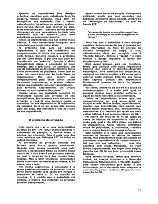 75
Quando os dependentes têm desejos
ardentes, escolhem uma substância favorita
(cigarro, bebida alcoólica, etc.) afim de
tranqüilizar sua ansiedade. Eles o fazem,
naturalmente, no esforço de relaxar, acalmar
seus nervos, desviar suas mentes de algo,
fazer uma pausa, etc. Tudo isso reflete formas
diferentes de uma necessidade incitada pela
ansiedade que os empurra para uma
substância ou um comportamento.
Então as dependências não são meros maus
hábitos. É uma necessidade instigada pela
ansiedade que deseja obter alívio.
O problema real para as pessoas
dependentes é que sua substância ou
comportamento só alivía sua ansiedade por
certo tempo. Somente mascara o problema
por um certo tempo. É por isto que deve ser
considerado um "sedativo". Quando o efeito
tranqüilizante passa, a ansiedade de nove
emerge. Isto é bem claro. Do contrário, um
uso da substância ou do comportamento traria
alívio permanente do problema. Como bem se
sabe, isto nunca acontece. Ao invés disso, os
dependentes têm que repetir seu
comportamento para obter alívio. Assim
tornam-se dependentes, e acabam relacio-
nando sua ansiedade com seu tranqüilizante.
Isto torna-se, naturalmente, um círculo
vicioso, no qual a pessoa fica presa.
Muitas vezes, sua ansiedade aumenta de
intensidade quando são privadas de seu
tranqüilizante. Isto aumenta seus sintomas de
privação, e constrói uma barreira contra o
abandono de sua dependência. O sofrimento
da privação torna-se um preço alto demais
para ser pago. Eles preferem a isso os riscos
de sua dependência.
O problema da privação
Isto agora me traz a uma característica
atrativa do EFT. EFT reduz dramaticamente o
sofrimento da privação, e, muitas vezes, o
elimina por completo. Esta é mais uma das
características que distingue EFT de todos os
outros métodos.
O sofrimento da privação consiste em
fatores tanto físicos quanto emocionais.
Quando uma pessoa suspende uma sub-
stância, a necessidade física da mesma cessa
dentro de 3 dias. Esse é um processo natural,
no qual o corpo se livra das toxinas inde-
sejadas. Mas o fator emocional (ansiedade)
tende a persistir por semanas ou meses, e, às
vezes, nunca cede.
Em minha experiência, a ansiedade é a
maior parte do sofrimento da privação. Isto se
torna óbvio quando você aplica EFT porque a
ansiedade se reduz a "0" na questão de
minutos. E, à medida que a ansiedade vai
embora, a maioria dos sintomas de privação
também desaparecem.
Agora vamos tratar da solução. Começamos
aplicando aquilo que você aprendeu nos
capítulos anteriores deste manual. Lembre-se
da "Afirmação da Descoberta" na qual se
baseia EFT:
"A causa de todas as emoções negativas
é uma interrupção do fluxo energético no
corpo."
Uma vez que a ansiedade é uma emoção
negativa, depreende-se dai que é causada por
uma interrupção no fluxo de energia do
sistema energético do corpo. E isto,
naturalmente, deve ser corrigido com a
"Receita Básica". Elimine o "zzzzzt " e você
elimina o desejo impulsivo. É quase tão
simples quanto isto.
Digo quase porque, para ser completo,
tenho que abordar uma outra importante
barreira que obstrui o caminho...Reversão
Psicológica. Para enfatizar sua importância,
dediquei um inteiro capítulo a PR numa parte
anterior deste manual. Encareço que releia
esse capítulo porque tem importância
fundamental quando se trata de depen-
dências.
Por favor, lembre-se de que PR é a causa da
auto-sabotagem. É a razão pela qual as
pessoas minam seus próprios esforços, e
agem de modo contrário a seus interesses.
Todos os dependentes sabem que seu
comportamento os está empurrando na
direção errada. Muitos tentam, repetidamente,
superar sua dependência, mas mesmo que
façam algum progresso, eles, eventualmente,
derrotam-se a si mesmos por recair em seus
velhos hábitos. É um exemplo clássico de PR.
PR ocorre em mais de 90 % de todos os
casos de hábitos de dependência. Esta é a
razão pela qual é tão difícil deixar um hábito
de dependência. Nosso sistema energético
muda de polaridade, e, sutilmente, trabalha
contra nossos bem intencionados esforços.
Esta também é a razão que conseguimos
eliminar os desejos de hábitos de depen-
dência, mas encontramos muita dificuldade de
abandonar dependências de comportamento.
Sei que isto soa estranho... mas isto
acontece com muita freqüência. Se você
falhou repetidamente em largar uma adição,
garanto que PR foi um fator primordial desse
fracasso.
Para sermos eficazes, temos que eliminar
ambos, os desejos ardentes e a Reversão
Psicológica. Naturalmente, a "Receita Básica"
será nosso instrumento para tanto. É um
instrumento particularmente bem adaptado a
essa tarefa, porque contém o "Preparo"...uma
correção da PR.
 