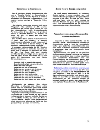 76
Como focar a dependência
Isto é simples e direto. Simplesmente mire
com a "Receita Básica" à dependência, e
repita-a ao longo do dia. Ajudará a aliviar a
ansiedade que fomenta a dependência, e ao
mesmo tempo, corrige a "Reversão Psico-
lógica".
No entanto, temos que lembrar aqui que o
"Preparo" não elimina a PR perma-
nentemente. PR, via de regra, volta e, no caso
das dependências, volta freqüentemente.
Por isso...e isto é importante...você precisará
aplicar a "Receita Básica", no mínimo, 15
vezes por dia. 25 vezes por dia seria
recomendável.
Isto manterá baixo o nível de sua ansiedade
(e com isso seu desejo), e manterá
continuamente afastado o sutil (mas nocivo)
efeito da PR. Com o devido tempo, a PR
diminuirá e desaparecerá como problema.
A dosagem recomendada de 25 "Receitas
Básicas" deve ter sua aplicação espaçada, de
modo que as batidas são aplicadas ao longo
do dia. Para fazer isto você deveria
providenciar (1) um relógio-alarme que dá um
sinal de alerta a cada meia hora, ou (2) você
aplica EFT juntamente com suas rotinas
diárias, tais como...
Quando você se levanta de manhã.
Quanto você vai para a cama à noite.
Antes de cada refeição.
Cada vez que vai ao banheiro.
Cada vez que entra ou sai do carro.
Cada vez que desliga o telefone.
Cada vez que você se senta.
Cada vez que você se levanta.
Cada vez que você entra em sua casa.
Cada vez que você sai de sua casa.
Cada vez que você passa por uma porta.
Obviamente, as pessoas têm rotinas
diferentes, e algumas das citadas acima
podem não ser praticáveis para você. Foram
listadas para dar-lhe uma idéia. Adapte a lista
às suas próprias circunstâncias.
Algumas vezes você poderá encontrar-se em
circunstâncias (como festas ou em restau-
rantes) aonde as pessoas poderão duvidar de
sua sanidade mental, se você for fazer a
"Receita Básica". Nesses casos, peça licença e
vá ao banheiro ou vá para seu carro, ou para
qualquer lugar que seja conveniente.
Como focar o desejo compulsivo
Se você seguir exatamente as recomen-
dações acima, é pouco provável que você
sofra muito com privação ou desejos ardentes
durante o dia. Mas, se você os tiver, então
terá que fazer uma ou mais rodadas da
"Receita Básica", até que o desejo compulsivo
ceda. Isto adicionalmente às 25 repetições
recomendadas para a dependência.
Focando eventos específicos que lhe
causam ansiedade
Enquanto a rotina acima-descrita - se for
seguida à risca - deve conseguir quebrar sua
dependência, para o bem da completude,
tenho que pedir-lhe encarecidamente que
você foque os eventos específicos subjacentes
à ansiedade, que sua dependência tenta
tranqüilizar.
Aparentemente, isto pode ser um processo
desencorajador porque a maioria das pessoas
não tem consciência dos eventos específicos
que contribuem diretamente para seu
comportamento de dependência. Assim, sem
essa consciência, como pode-se aplicar EFT ?
Dependendo da pessoa, também pode haver
uma longa lista de tais eventos específicos.
Felizmente, existe uma solução para isto, que
eu, inclusive,coloquei no website do EFT. Essa
solução é chamada de "O PROCEDIMENTO DE
PAZ PESSOAL". Sua função aqui é a de
sistematicamente aniquilar cada evento espe-
cífico em sua vida que lhe cause ansiedade,
dependência ou lhe imponha limites de
qualquer espécie. A seguir, para sua atenção,
uma cópia do "Procedimento de Paz Pessoal".
 