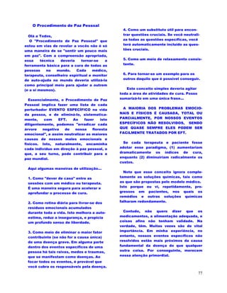 77
O Procedimento de Paz Pessoal
Olá a Todos,
O "Procedimento de Paz Pessoal" que
estou em vias de revelar a vocês não é só
uma maneira de se "sentir um pouco mais
em paz". Com a compreensão apropriada,
essa técnica deveria tornar-se a
ferramenta básica para a cura de todas as
pessoas no mundo. Cada médico,
terapeuta, conselheiro espiritual e monitor
de auto-ajuda no mundo deveria utilizá-la
como principal meio para ajudar a outrem
(e a si mesmos).
Essencialmente, o Procedimento de Paz
Pessoal implica fazer uma lista de cada
perturbador EVENTO ESPECÍFICO na vida
da pessoa, e de eliminá-lo, sistematica-
mente, com EFT. Ao fazer isto
diligentemente, podemos "erradicar cada
árvore negativa de nossa floresta
emocional", e assim neutralizar as maiores
causas de nossos males emocionais e
físicos. Isto, naturalmente, encaminha
cada indivíduo em direção à paz pessoal, o
que, a seu turno, pode contribuir para a
paz mundial.
Aqui algumas maneiras de utilização...
1. Como "dever de casa" entre as
sessões com um médico ou terapeuta.
É uma maneira segura para acelerar e
aprofundar o processo de cura.
2. Como rotina diária para livrar-se dos
resíduos emocionais acumulados
durante toda a vida. Isto melhora a auto-
estima, reduz a insegurança, e propicia
um profundo senso de liberdade.
3. Como meio de eliminar o maior fator
contribuinte (se não for a causa única)
de uma doença grave. Em alguma parte
dentro dos eventos específicos de uma
pessoa há tais raivas, medos e traumas,
que se manifestam como doenças. Ao
focar todos os eventos, é provável que
você cubra os responsáveis pela doença.
4. Como um substituto útil para encon-
trar questões cruciais. Se você neutrali-
za todas as questões específicas, você
terá automaticamente incluído as ques-
tões cruciais.
5. Como um meio de relaxamento consis-
tente.
6. Para tornar-se um exemplo para os
outros daquilo que é possível conseguir.
Este conceito simples deveria agitar
toda a área de atividades de cura. Posso
sumarizá-lo em uma única frase...
A MAIORIA DOS PROBLEMAS EMOCIO-
NAIS E FÍSICOS É CAUSADA, TOTAL OU
PARCIALMENTE, POR NOSSOS EVENTOS
ESPECÍFICOS NÃO RESOLVIDOS, SENDO
QUE QUASE SEMPRE ELES PODEM SER
FACILMENTE TRATADOS POR EFT.
Se cada terapeuta e paciente fosse
adotar esse paradigma, (1) aumentariam
dramaticamente os índices de cura,
enquanto (2) diminuiriam radicalmente os
custos.
Note que esse conceito ignora comple-
tamente as soluções químicas, tais como
as que são propostas pelo modelo médico.
Isto porque eu vi, repetidamente, pro-
gressos em pacientes, nos quais os
remédios e outras soluções químicas
falharam redondamente.
Contudo, não quero dizer que os
medicamentos, a alimentação adequada, e
coisas afins não tenham validade. Na
verdade, têm. Muitas vezes são de vital
importância. Em minha experiência, no
entanto, nossos eventos específicos não
resolvidos estão mais próximos da causa
fundamental da doença do que qualquer
outra coisa. Por conseguinte, merecem
nossa atenção primordial.
 