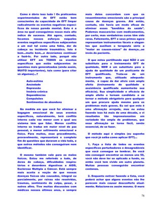 78
Como é óbvio isso tudo ! Os praticantes
experimentados de EFT estão bem
conscientes da capacidade de EFT limpar
radicalmente os eventos negativos especí-
ficos de nossa parede mental. Esta é a
área na qual conseguimos nosso mais alto
índice de sucesso. Até agora, contudo,
focamos nossos esforços naqueles
eventos negativos específicos subjacentes
a um mal tal como uma fobia, dor de
cabeça ou incidente traumático. Isto é
bom...muito bom...e deveríamos continuar
a fazê-lo. Por outro lado, porquê não
utilizar EFT em TODOS os eventos
específicos que estão subjacentes às
questões mais generalizadas (ainda assim,
MUITO importantes), tais como (para citar
só algumas)...?
Auto-estima
Ansiedade
Depressão
Insônia crônica
Dependências
Compulsões
Sentimentos de abandono
Na medida em que você for eliminar a
bagagem emocional de seus eventos
específicos, naturalmente, terá conflito
interno cada vez menor com o qual seu
sistema tém que lidar. Menos conflito
interno se traduz em maior nível de paz
pessoal, e menor sofrimento emocional e
físico. Para muitos, esse procedimento,
provavelmente, representará o completo
fim de questões que duraram a vida toda, e
que outros métodos não conseguiram nem
identificar.
O mesmo também vale para os males
físicos. Estou me referindo a tudo, de
dores de cabeça, dificuldades respira-
tórias e desordens digestivas a AIDS,
Esclerose Múltipla a Câncer. Está sempre
mais aceita a noção de que nossas
doenças físicas são causados, integral ou
parcialmente, por raivas não resolvidas,
traumas, sentimento de culpa, pesar, e
outros afins. Tive muitas discussões com
médicos nesses últimos anos, e sempre
mais deles concordam com que os
ressentimentos emocionais são a principal
causa de doenças graves. Até então,
contudo, não havia um modo eficaz de
eliminar esses "bandidos da saúde".
Podemos mascará-los com medicamentos,
por certo, mas verdadeiras curas têm sido
raras. Felizmente, EFT e seus primos agora
representam instrumentos fáceis e elegan-
tes que auxiliam o terapeuta sério a
"matar as causas-raízes" da doença...ao
invés do paciente.
O que estou partilhando aqui NÃO é um
substituto para o treinamento EFT de
qualidade, NEM é um substituto para a
ajuda de qualidade de um praticante de
EFT qualificado. Trata-se de um
instrumento que, utilizado adequada-
mente, é capaz de dar alívio com amplo
efeito (treinamento de qualidade e
assistência qualificada aumentarão sua
eficácia). Sua simplicidade e eficácia de
amplo efeito o tornam candidato a se
tornar o método obrigatório para qualquer
um que procure ajuda mesmo para os
problemas mais graves. Eu sei que esta é
uma afirmação arrojada, mas eu estou
fazendo isso há mais de uma década, e vi
resultados tão impressionantes em
variedade tão ampla de problemas, que
essa afirmação se torna fácil, senão
essencial, de se fazer.
O método aqui é simples (eu suponho
que você já saiba como aplicar EFT)...
1. Faça a lista de todos os eventos
específicos perturbadores e desagradáveis
que você consegue se lembrar. Se você
não conseguir encontrar ao menos uns 50,
você não deve ter se aplicado a fundo, ou
então você tem vivido em outro planeta.
Muitas pessoas conseguirão encontrar
centenas.
2. Enquanto estiver fazendo a lista, você
poderá achar que alguns eventos não lhe
parecem mais causar desconforto atual-
mente. Relacione-os assim mesmo. O mero
 