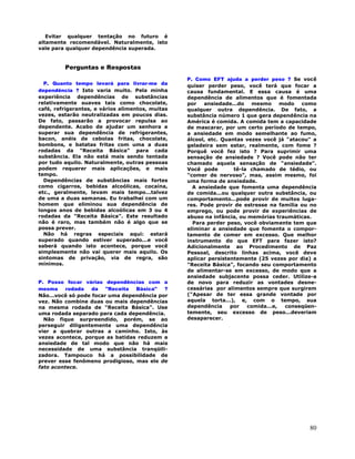 80
Evitar qualquer tentação no futuro é
altamente recomendável. Naturalmente, isto
vale para qualquer dependência superada.
Perguntas e Respostas
P. Quanto tempo levará para livrar-me da
dependência ? Isto varia muito. Pela minha
experiência dependências de substâncias
relativamente suaves tais como chocolate,
café, refrigerantes, e vários alimentos, muitas
vezes, estarão neutralizadas em poucos dias.
De fato, passarão a provocar repulsa ao
dependente. Acabo de ajudar um senhora a
superar sua dependência de refrigerantes,
bacon, anéis de cebolas fritas, chocolate,
bombons, e batatas fritas com uma a duas
rodadas da "Receita Básica" para cada
substância. Ela não está mais sendo tentada
por tudo aquilo. Naturalmente, outras pessoas
podem requerer mais aplicações, e mais
tempo.
Dependências de substâncias mais fortes
como cigarros, bebidas alcoólicas, cocaína,
etc., geralmente, levam mais tempo...talvez
de uma a duas semanas. Eu trabalhei com um
homem que eliminou sua dependência de
longos anos de bebidas alcoólicas em 3 ou 4
rodadas da "Receita Básica". Este resultado
não é raro, mas também não é algo que se
possa prever.
Não há regras especiais aqui: estará
superado quando estiver superado...e você
saberá quando isto acontece, porque você
simplesmente não vai querer mais aquilo. Os
sintomas de privação, via de regra, são
mínimos.
P. Posso focar várias dependências com a
mesma rodada da "Receita Básica" ?
Não...você só pode focar uma dependência por
vez. Não combine duas ou mais dependências
na mesma rodada de "Receita Básica". Use
uma rodada separado para cada dependência.
Não fique surpreendido, porém, se ao
perseguir diligentemente uma dependência
vier a quebrar outras a caminho. Isto, às
vezes acontece, porque as batidas reduzem a
ansiedade de tal modo que não há mais
necessidade de uma substância tranqüili-
zadora. Tampouco há a possibilidade de
prever esse fenômeno prodigioso, mas ele de
fato acontece.
P. Como EFT ajuda a perder peso ? Se você
quiser perder peso, você terá que focar a
causa fundamental. E essa causa é uma
dependência de alimentos que é fomentada
por ansiedade...do mesmo modo como
qualquer outra dependência. De fato, a
substância número 1 que gera dependência na
América é comida. A comida tem a capacidade
de mascarar, por um certo período de tempo,
a ansiedade em modo semelhante ao fumo,
álcool, etc. Quantas vezes você já "atacou" a
geladeira sem estar, realmente, com fome ?
Porquê você fez isto ? Para suprimir uma
sensação de ansiedade ? Você pode não ter
chamado aquela sensação de "ansiedade".
Você pode tê-la chamado de tédio, ou
"comer de nervoso", mas, assim mesmo, foi
uma forma de ansiedade.
A ansiedade que fomenta uma dependência
de comida...ou qualquer outra substância, ou
comportamento...pode provir de muitos luga-
res. Pode provir de estresse na família ou no
emprego, ou pode provir de experiências de
abuso na infância, ou memórias traumáticas.
Para perder peso, você obviamente tem que
eliminar a ansiedade que fomenta o compor-
tamento de comer em excesso. Que melhor
instrumento do que EFT para fazer isto?
Adicionalmente ao Procedimento de Paz
Pessoal, descrito linhas acima, você deve
aplicar persistentemente (25 vezes por dia) a
"Receita Básica", focando seu comportamento
de alimentar-se em excesso, de modo que a
ansiedade subjacente possa ceder. Utilize-a
de novo para reduzir as vontades desne-
cessárias por alimentos sempre que surgirem
("Apesar de ter essa grande vontade por
aquela torta...), e, com o tempo, sua
dependência por comida...e, conseqüen-
temente, seu excesso de peso...deveriam
desaparecer.
 