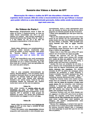 86
Sumário dos Vídeos e Áudios de EFT
Observação: Os vídeos e áudios de EFT são discutidos e listados em vários
capítulos deste manual. Afim de evitar a inconveniência de ter que folhear o manual
para poder referir-se a uma determinada gravação, todas estão sendo sumarizadas
aqui mais uma vez.
Os Vídeos da Parte I
Observação: Originalmente havia 3 fitas de
vídeo na Parte I. Posteriormente, as fitas de
vídeo foram convertidas em CD´s (o que
reduziu os custos). Isto tornou necessário o
desmembramento das longas fitas de vídeo 1
e 2 em vídeos 1a, 1b, 2a e 2b. Não foi
necessário desmembrar a fita de vídeo 3.
Vídeo 1a
Neste vídeo, Adrienne e eu complementam a
instrução deste manual, mostrando cada
ponto de batida, e como executar cada passo
da "Receita Básica". Neste segmento
presumimos que você já tenha lido todo
manual.
É de vital importância que você acompanhe
Adrienne e a mim neste vídeo até que tenha
aprendido de cor o inteiro processo, que não
dura mais de 1 minuto. Uma vez aprendido de
cor, será seu para sempre.
Vídeo 1b
Esta é uma completa demonstração da
inteira "Receita Básica", com um senhor muito
simpático chamado Dave, ao qual ajudamos a
superar um intenso medo de água que ele
teve por toda vida. Estude este episódio.
Assista-o por várias vezes. Trata-se de uma
excelente sessão de instrução por ilustrar
muito bem como se lida com os aspectos.
Vídeo 2a
Este vídeo contém os pontos altos de um
workshop ao vivo no qual está sendo
explicada a teoria na qual se baseia EFT, e, em
seguida, EFT é aplicado a dois grupos de
pessoas no palco. Um grupo tém problemas
relacionados com medo e o outro com dor.
Vídeo 2b
Neste vídeo lhe mostramos mais histórias de
casos de EFT ao vivo. Aqui a síntese do que
você vai assistir:
**Larry: Ele supera uma claustrofobia intensa
enquanto está submetido a uma situação que,
normalmente, seria a mais estressante para
ele...de carona no banco de trás de um carro
pequeno no trânsito pesado de San Francisco.
**Pam: Uma chocólatra que não quer mais seu
chocolate.
**Becci: Seu medo de ratos faz que suas mãos
suem só em pensar em um camundongo. Ela
acaba tendo um rato vivo lambendo as pontas
de seus dedos, e dizendo, "Não acredito que
estou fazendo isto. Mas eu estou fazendo
isto."
**Stephen: Um garoto de 6 anos está
aprendendo essas técnicas com o pai dele, e
larga o hábito de roer unhas.
**Adam: Este é meu filho que utiliza EFT para
reduzir em 14 tacadas seu score no golfe.
**Cheryl: Ela aparece em um de nossos
workshops e relata como utilizou EFT comigo
para medo de falar em público. Nossa sessão
original teve lugar mais de um ano atrás, e
desde então não mais teve o problema.
**Jackie: Ela teve um acidente há 10 anos, o
que a deixou com incapacidade de levantar o
braço mais de alguns centímetros sem sentir
dores intensas nas espáduas. Em poucos
minutos de EFT no palco ela consegue alívio
completo do problema, e pode levantar o
braço à vontade, sem sentir qualquer dor. Esta
sessão mostra nossa conversa após o
workshop, quando discutimos esse "milagre".
**Cindy: Do mesmo modo como Jackie acima,
Cindy teve um acidente 3 anos atrás e, desde
então, não foi capaz de levantar o braço sem
sentir dores. Ela se consultou com inúmeros
médicos e terapeutas sem conseguir um
resultado positivo. Em poucos minutos com
EFT ela levanta seu braço tão alto quanto
pôde, sem qualquer traço de dor.
**Veronica: Começa com um forte desejo por
um cigarro e ai utiliza EFT para livrar-se desse
desejo. Em seguida, sente forte emoções a
respeito de ter sido estuprada por seu pai. Após
essa única sessão (que você assistirá na
integra), ela supera completamente essa
memória traumática.
**Norma: Ela é disléxica, e sempre teve que ler
as coisas 4 ou 5 vezes para poder entendê-las.
Em poucos minutos supera isto, e consegue
um novo emprego no qual tém que ler em voz
alta ao público.
 