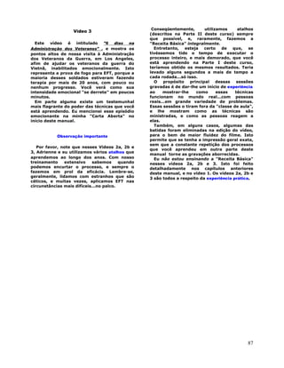 87
Vídeo 3
Este vídeo é intitulado "6 dias na
Administração dos Veteranos" , e mostra os
pontos altos de nossa visita à Administração
dos Veteranos da Guerra, em Los Angeles,
afim de ajudar os veteranos da guerra do
Vietnã, inabilitados emocionalmente. Isto
representa a prova de fogo para EFT, porque a
maioria desses soldados estiveram fazendo
terapia por mais de 20 anos, com pouco ou
nenhum progresso. Você verá como sua
intensidade emocional "se derrete" em poucos
minutos.
Em parte alguma existe um testemunhal
mais flagrante do poder das técnicas que você
está aprendendo. Eu mencionei esse episódio
emocionante na minha "Carta Aberta" no
início deste manual.
Observação importante
Por favor, note que nesses Vídeos 2a, 2b e
3, Adrienne e eu utilizamos vários atalhos que
aprendemos ao longo dos anos. Com nosso
treinamento extensivo sabemos quando
podemos encurtar o processo, e sempre o
fazemos em prol da eficácia. Lembre-se,
geralmente, lidamos com estranhos que são
céticos, e muitas vezes, aplicamos EFT nas
circunstâncias mais difíceis...no palco.
Conseqüentemente, utilizamos atalhos
(descritos na Parte II deste curso) sempre
que possível, e, raramente, fazemos a
"Receita Básica" integralmente.
Entretanto, esteja certo de que, se
tivéssemos tido o tempo de executar o
processo inteiro, e mais demorado, que você
está aprendendo na Parte I deste curso,
teríamos obtido os mesmos resultados. Teria
levado alguns segundos a mais de tempo a
cada rodada...só isso.
O propósito principal dessas sessões
gravadas é de dar-lhe um início de experiência
ao mostrar-lhe como essas técnicas
funcionam no mundo real...com pessoas
reais...em grande variedade de problemas.
Essas sessões o tiram fora da "classe de aula",
e lhe mostram como as técnicas são
ministradas, e como as pessoas reagem a
elas.
Também, em alguns casos, algumas das
batidas foram eliminadas na edição do vídeo,
para o bem de maior fluidez do filme. Isto
permite que se tenha a impressão geral exata,
sem que a constante repetição dos processos
que você aprendeu em outra parte deste
manual torne as gravações aborrecidas.
Eu não estou ensinando a "Receita Básica"
nesses vídeos 2a, 2b e 3. Isto foi feito
detalhadamente nos capítulos anteriores
deste manual, e no vídeo 1. Os vídeos 2a, 2b e
3 são todos a respeito da experiência prática.
 