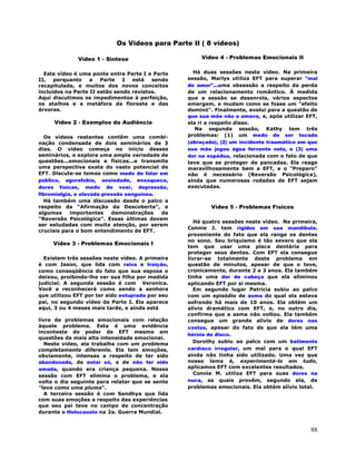 88
Os Vídeos para Parte II ( 8 vídeos)
Vídeo 1 - Síntese
Este vídeo é uma ponte entre Parte I e Parte
II, porquanto a Parte I está sendo
recapitulada, e muitos dos novos conceitos
incluidos na Parte II estão sendo revistos.
Aqui discutimos os impedimentos à perfeição,
os atalhos e a metáfora da floresta e das
árvores.
Vídeo 2 - Exemplos da Audiência
Os vídeos restantes contêm uma combi-
nação condensada de dois seminários de 3
dias. O vídeo começa no início desses
seminários, e explora uma ampla variedade de
questões...emocionais e físicas...e transmite
uma perspectiva exata do vasto potencial de
EFT. Discute-se temas como medo de falar em
público, agorafobia, ansiedade, enxaqueca,
dores físicas, medo de voar, depressão,
fibromialgia, e elevada pressão sanguínea.
Há também uma discussão desde o palco a
respeito da "Afirmação da Descoberta", e
algumas importantes demonstrações da
"Reversão Psicológica". Essas últimas devem
ser estudadas com muita atenção, por serem
cruciais para o bom entendimento de EFT.
Vídeo 3 - Problemas Emocionais I
Existem três sessões neste vídeo. A primeira
é com Jason, que lida com raiva e traição,
como conseqüência do fato que sua esposa o
deixou, proibindo-lhe ver sua filha por medida
judicial. A segunda sessão é com Veronica.
Você a reconhecerá como sendo a senhora
que utilizou EFT por ter sido estuprada por seu
pai, no segundo vídeo da Parte I. Ela aparece
aqui, 3 ou 4 meses mais tarde, e ainda está
livre de problemas emocionais com relação
àquele problema. Esta é uma evidência
inconteste do poder de EFT mesmo em
questões da mais alta intensidade emocional.
Neste vídeo, ela trabalha com um problema
completamente diferente. Ela tem emoções,
obviamente, intensas a respeito de ter sido
abandonada, de estar só, e de não ter sido
amada, quando era criança pequena. Nossa
sessão com EFT elimina o problema, e ela
volta o dia seguinte para relatar que se sente
"leve como uma pluma".
A terceira sessão é com Sandhya que lida
com suas emoções a respeito das experiências
que seu pai teve no campo de concentração
durante o Holocausto na 2a. Guerra Mundial.
Vídeo 4 - Problemas Emocionais II
Há duas sessões neste vídeo. Na primeira
sessão, Marlys utiliza EFT para superar "mal
de amor"...uma obsessão a respeito da perda
de um relacionamento romântico. À medida
que a sessão se desenrola, vários aspectos
emergem, e mudam como se fosse um "efeito
dominó". Finalmente, evolui para a questão de
que sua mãe não a amava, e, após utilizar EFT,
ela ri a respeito disso.
Na segunda sessão, Kathy tem três
problemas: (1) um medo de ser tocada
(abraçada), (2) um incidente traumático em que
sua mãe jogou água fervente nela, e (3) uma
dor na espádua, relacionada com o fato de que
teve que se proteger de pancadas. Ela reage
maravilhosamente bem a EFT, e o "Preparo"
não é necessário (Reversão Psicológica),
ainda que numerosas rodadas de EFT sejam
executadas.
Vídeo 5 - Problemas Físicos
Há quatro sessões neste vídeo. Na primeira,
Connie J. tem rigidez em sua mandíbula.
proveniente do fato que ela range os dentes
no sono. Seu briquismo é tão severo que ela
tem que usar uma placa dentária para
proteger seus dentes. Com EFT ela consegue
livrar-se totalmente deste problema em
questão de minutos, apesar de que o teve,
cronicamente, durante 2 a 3 anos. Ela também
tinha uma dor de cabeça que ela eliminou
aplicando EFT por si mesma.
Em segundo lugar Patricia subiu ao palco
com um episódio de asma do qual ela estava
sofrendo há mais de 10 anos. Ela obtém um
alívio dramático com EFT, e, no outro dia,
confirma que a asma não voltou. Ela também
consegue um grande alívio de dores nas
costas, apesar do fato de que ela tém uma
hérnia de disco.
Dorothy subiu ao palco com um batimento
cardíaco irregular, um mal para o qual EFT
ainda não tinha sido utilizado. Uma vez que
nosso lema é, experimentá-lo em tudo,
aplicamos EFT com excelentes resultados.
Connie M. utiliza EFT para suas dores na
nuca, as quais provêm, segundo ela, de
problemas emocionais. Ela obtém alívio total.
 
