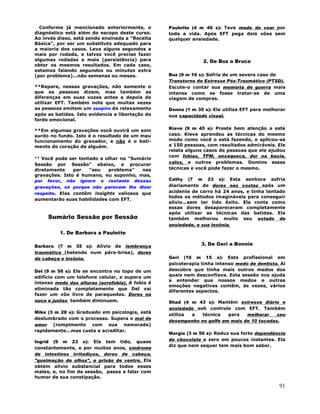 91
Conforme já mencionado anteriormente, o
diagnóstico está além do escopo deste curso.
Ao invés disso, está sendo ensinada a "Receita
Básica", por ser um substituto adequado para
a maioria dos casos. Leva alguns segundos a
mais por rodada, e talvez você precise fazer
algumas rodadas a mais (persistência) para
obter os mesmos resultados. Em cada caso,
estamos falando segundos ou minutos extra
(por problema)...não semanas ou meses.
**Repare, nessas gravações, não somente o
que as pessoas dizem, mas também as
diferenças em suas vozes antes e depois de
utilizar EFT. Também note que muitas vezes
as pessoas emitem um suspiro de relaxamento
após as batidas. Isto evidencia a libertação do
fardo emocional.
**Em algumas gravações você ouvirá um som
surdo no fundo. Isto é o resultado de um mau
funcionamento do gravador, e não é o bati-
mento do coração de alguém.
** Você pode ser tentado a olhar no "Sumário
Sessão por Sessão" abaixo, e procurar
diretamente por "seu problema" nas
gravações. Isto é humano, eu suponho, mas,
por favor, não ignore o restante dessas
gravações, só porque não parecem lhe dizer
respeito. Elas contêm insights valiosos que
aumentarão suas habilidades com EFT.
Sumário Sessão por Sessão
1. De Barbara a Paulette
Barbara (7 m 35 s): Alívio de lembrança
traumática (batendo num pára-brisa), dores
de cabeça e insônia.
Del (9 m 56 s): Ele se encontra no topo de um
edifício com um telefone celular, e supera um
intenso medo das alturas (acrofobia). A fobia é
eliminada tão completamente que Del vai
fazer um vôo livre de paraquedas. Dores na
nuca e juntas também diminuem.
Mike (3 m 28 s): Graduado em psicologia, está
deslumbrado com o processo. Supera o mal de
amor (rompimento com sua namorada)
rapidamente...mas custa a acreditar.
Ingrid (9 m 23 s): Ela tem tido, quase
constantemente, e por muitos anos, síndrome
de intestinos irritadiços, dores de cabeça,
"queimação de olhos", e prisão de ventre. Ela
obtém alívio substancial para todos esses
males, e, no fim da sessão, passa a falar com
humor de sua constipação.
Paulette (4 m 40 s): Teve medo de voar por
toda a vida. Após EFT pega dois vôos sem
qualquer ansiedade.
2. De Buz a Bruce
Buz (9 m 10 s): Sofria de um severo caso de
Transtorno de Estresse Pós-Traumático (PTSD).
Escute-o contar sua memória de guerra mais
intensa como se fosse tratar-se de uma
viagem de compras.
Donna (1 m 35 s): Ela utiliza EFT para melhorar
sua capacidade visual.
Kieve (9 m 45 s): Preste bem atenção a este
caso. Kieve aprendeu as técnicas do mesmo
modo como você o está fazendo, e aplicou-as
a 150 pessoas, com resultados admiráveis. Ele
relata alguns casos de pessoas que ele ajudou
com fobias, TPM, enxaqueca, dor na bacia,
calos, e outros problemas. Domine essas
técnicas e você pode fazer o mesmo.
Cathy (7 m 23 s): Esta senhora sofria
diariamente de dores nas costas após um
acidente de carro há 24 anos, e tinha tentado
todos os métodos imagináveis para conseguir
alívio...sem ter tido êxito. Ela conta como
essas dores desapareceram completamente
após utilizar as técnicas das batidas. Ela
também melhorou muito seu estado de
ansiedade, e sua insônia.
3. De Geri a Bonnie
Geri (10 m 15 s): Esta profissional em
psicoterapia tinha intenso medo de dentista. Ai
descobre que tinha mais outros medos dos
quais nem desconfiava. Esta sessão nos ajuda
a entender que nossos medos e outras
emoções negativas contêm, às vezes, vários
diferentes aspectos.
Shad (4 m 43 s): Mantém estresse diário e
ansiedade sob controle com EFT. Também
utiliza a técnica para melhorar seu
desempenho no golfe em mais de 10 tacadas.
Margie (3 m 50 s): Reduz sua forte dependência
de chocolate a zero em poucos instantes. Ela
diz que nem sequer tem mais bom sabor.
 
