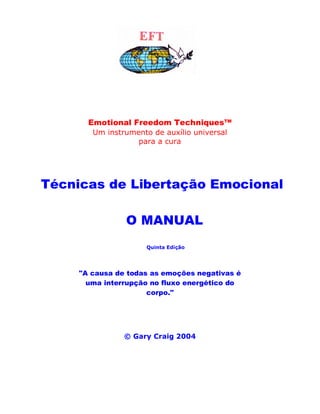Emotional Freedom Techniques™
Um instrumento de auxílio universal
para a cura
Técnicas de Libertação Emocional
O MANUAL
Quinta Edição
"A causa de todas as emoções negativas é
uma interrupção no fluxo energético do
corpo."
© Gary Craig 2004
 