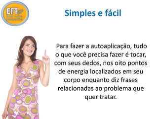 Simples e fácil 
Para fazer a autoaplicação, tudo 
o que você precisa fazer é tocar, 
com seus dedos, nos oito pontos 
de energia localizados em seu 
corpo enquanto diz frases 
relacionadas ao problema que 
quer tratar. 
 