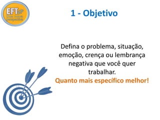 1 - Objetivo 
Defina o problema, situação, 
emoção, crença ou lembrança 
negativa que você quer 
trabalhar. 
Quanto mais específico melhor! 
 
