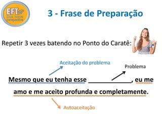 3 - Frase de Preparação 
Repetir 3 vezes batendo no Ponto do Caratê: 
Aceitação do problema 
Mesmo que eu tenha esse ____________, eu me 
amo e me aceito profunda e completamente. 
Autoaceitação 
Problema 
 