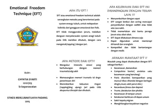 Emotional Freedom
Technique (EFT)
OLEH :
CHYNTIA SYARTI
12121703
S1 keperawatan
STIKES MERCUBAKTIJAYA PADANG
2015
APA ITU EFT ?
EFT atau emotional freedom technical adalah
serangkaian metode yang berorientasi pada
system energy tubuh, untuk melepaskan
individu dari gangguan emosional dan fisik.
EFT tidak menggunakan jarum, melaikan
dengaan menyelarasakn system enegi tubuh
pada titik meridian ditubuh, dengan cara
mengetuk(tapping) dengan jari.
APA METODE DARI EFT??
 Mengukur intensits emosi yang
berhubungan dengan memori
traumatis/sdgsakit
 Memasangkan memori trumatis td dngn
penerimaan diri
 Memmberikan kekuatan ringan
(tapping)dng ujung2 jari pada titik
akupunturdiwajah dan ditubuh.
APA KELEBIHAN DARI EFT INI
DIBANDINGKAN DENGAN TERAPI
LAIN ???
 Menyembuhkan dengan cepat
 EFT sangat lembut dan sering mencapai
penyembuhan dengan sedikit atau tidak
ada rasa sakit.
 Tidak memerlukan alat bantu peraga
jarum atau obat-obat.
 EFT dapat dilakukaan dimana saja
 Dapat digunakan untuk menterapi
dirisendi dan oranglain
 Kompatibel dan tidak bertentangan
dengan medis
APAKAH MANFAAT EFT ??
Masalah yang dapat diselesaikan dengan EFT
sebagai berikut :
 Kecemasan ,Kemarahan
 Compulsive bavior( anxietas uatu
kecemasan yang berulang)
 Panic disorder( kemapanikan yang
muncul tiba2 ditandai dengan keringat
dingin,mual, sakit perut dsb.)
 Kecanduan,Stress dan depresi
 Truma ,Ketakutan dan phobia
 Kecemasan di tempat umum
 Ketakutan berbicara di depan umum
 Sakit kepala,migren
 Menghilangkankeyakinan negative
 