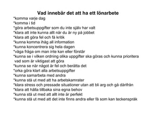Vad innebär det att ha ett lönarbete
*komma varje dag
*komma i tid
*göra arbetsuppgifter som du inte själv har valt
*klara att inte kunna allt när du är ny på jobbet
*klara att göra fel och få kritik
*kunna komma ihåg all information
*kunna koncentrera sig hela dagen
*våga fråga om man inte kan eller förstår
*kunna se i vilken ordning olika uppgifter ska göras och kunna prioritera
vad som är viktigast att göra
*kunna se när något är fel och berätta det
*orka göra klart alla arbetsuppgifter
*kunna samarbeta med andra
*kunna stå ut med att ha arbetskamrater
*klara stress och pressade situationer utan att bli arg och gå därifrån
*klara att hålla tillbaka sina egna behov
*kunna stå ut med att allt inte är perfekt
*kunna stå ut med att det inte finns andra eller få som kan teckenspråk
 