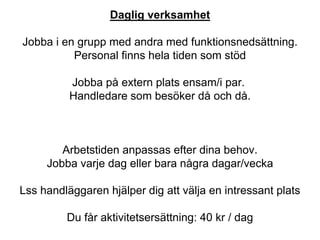Daglig verksamhet
Jobba i en grupp med andra med funktionsnedsättning.
Personal finns hela tiden som stöd
Jobba på extern plats ensam/i par.
Handledare som besöker då och då.
Arbetstiden anpassas efter dina behov.
Jobba varje dag eller bara några dagar/vecka
Lss handläggaren hjälper dig att välja en intressant plats
Du får aktivitetsersättning: 40 kr / dag
 