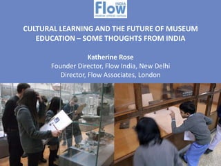 CULTURAL LEARNING AND THE FUTURE OF MUSEUM
EDUCATION – SOME THOUGHTS FROM INDIA
Katherine Rose
Founder Director, Flow India, New Delhi
Director, Flow Associates, London

 