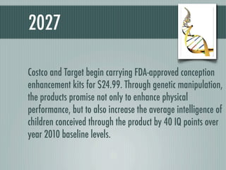 2027

Costco and Target begin carrying FDA-approved conception
enhancement kits for $24.99. Through genetic manipulation,
the products promise not only to enhance physical
performance, but to also increase the average intelligence of
children conceived through the product by 40 IQ points over
year 2010 baseline levels.
 