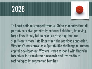 2028
To boost national competitiveness, China mandates that all
parents conceive genetically enhanced children, imposing
large ﬁnes if they fail to produce offspring that are
signiﬁcantly more intelligent than the previous generation.
Viewing China's move as a Sputnik-like challenge to human
capital development, Western states respond with ﬁnancial
incentives for transhuman research and tax credits to
technologically augmented families.
 