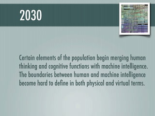 2030

Certain elements of the population begin merging human
thinking and cognitive functions with machine intelligence.
The boundaries between human and machine intelligence
become hard to deﬁne in both physical and virtual terms.
 