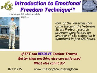 02/11/15 www.lifescriptcounseling.com1
Introduction to EmotionalIntroduction to Emotional
Freedom TechniqueFreedom TechniqueTMTM
If EFT canIf EFT can RESOLVERESOLVE Combat TraumaCombat Trauma
Better than anything else currently usedBetter than anything else currently used
What else can it do?What else can it do?
85% of the Veterans that
came through the Veterans
Stress Project research
program experienced an
average of 63% reduction is
symptoms in just SIX hours.
 