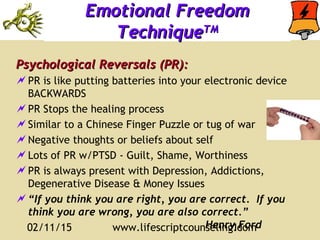 02/11/15 www.lifescriptcounseling.com11
Emotional FreedomEmotional Freedom
TechniqueTechniqueTMTM
Psychological Reversals (PR):Psychological Reversals (PR):
PR is like putting batteries into your electronic device
BACKWARDS
PR Stops the healing process
Similar to a Chinese Finger Puzzle or tug of war
Negative thoughts or beliefs about self
Lots of PR w/PTSD - Guilt, Shame, Worthiness
PR is always present with Depression, Addictions,
Degenerative Disease & Money Issues
“If you think you are right, you are correct. If you
think you are wrong, you are also correct.”
Henry Ford
 