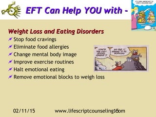 02/11/15 www.lifescriptcounseling.com15
Weight Loss and Eating DisordersWeight Loss and Eating Disorders
Stop food cravings
Eliminate food allergies
Change mental body image
Improve exercise routines
Halt emotional eating
Remove emotional blocks to weigh loss
EFT Can Help YOU with -EFT Can Help YOU with -
 