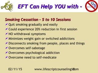 02/11/15 www.lifescriptcounseling.com18
Smoking Cessation – 5 to 10 SessionsSmoking Cessation – 5 to 10 Sessions
Quit smoking gradually and easily
Could experience 20% reduction in first session
NO withdrawal symptoms
Minimizes weight gain or switched addictions
Disconnects smoking from people, places and things
Overcomes self-sabotage
Overcomes psychological addiction
Overcome need to self-medicate
EFT Can Help YOU with -EFT Can Help YOU with -
 