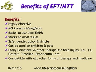 02/11/15 www.lifescriptcounseling.com19
Benefits:Benefits:
Highly effective
NO known side effects
Easier to use than EMDR
Works on most issues
Safe, gentle, quick & simple
Can be used on children & pets
Easily Combined w/other therapeutic techniques, i.e.. TA,
Gestalt, Timeline, Experiential, etc.
Compatible with ALL other forms of therapy and medicine
Benefits of EFT/MTTBenefits of EFT/MTT
 