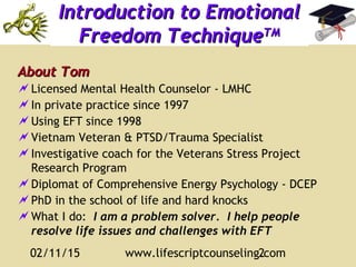02/11/15 www.lifescriptcounseling.com2
Introduction to EmotionalIntroduction to Emotional
Freedom TechniqueFreedom TechniqueTMTM
About TomAbout Tom
Licensed Mental Health Counselor - LMHC
In private practice since 1997
Using EFT since 1998
Vietnam Veteran & PTSD/Trauma Specialist
Investigative coach for the Veterans Stress Project
Research Program
Diplomat of Comprehensive Energy Psychology - DCEP
PhD in the school of life and hard knocks
What I do: I am a problem solver. I help people
resolve life issues and challenges with EFT
 