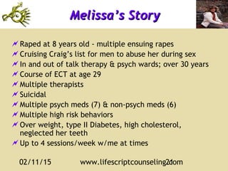 02/11/15 www.lifescriptcounseling.com21
Melissa’s StoryMelissa’s Story
Raped at 8 years old - multiple ensuing rapes
Cruising Craig’s list for men to abuse her during sex
In and out of talk therapy & psych wards; over 30 years
Course of ECT at age 29
Multiple therapists
Suicidal
Multiple psych meds (7) & non-psych meds (6)
Multiple high risk behaviors
Over weight, type II Diabetes, high cholesterol,
neglected her teeth
Up to 4 sessions/week w/me at times
 