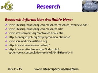 02/11/15 www.lifescriptcounseling.com27
ResearchResearch
Research Information Available Here:Research Information Available Here:
 www.lifescriptcounseling.com/research/research_overview.pdf 1
 www.lifescriptcounseling.com/research.htm
 www.stressproject.org/controlled-trials.htm
 http://energypsych.org/displaycommon.cfm?an=5
 www.soulmedicineinstitute.org
 http://www.innersource.net/ep/
 http://www.eftuniverse.com/index.php?
option=com_content&view=article&id=18&Itemid=11
 