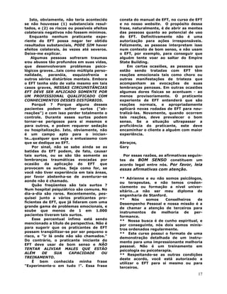 17
Isto, obviamente, não teria acontecido
se não houvesse (1) substanciais resul-
tados, e (2) os riscos ou possíveis efeitos
colaterais negativos não fossem mínimos.
Enquanto nenhum praticante expe-
riente do EFT possa negar ter obtido
resultados substanciais, PODE SIM haver
efeitos colaterais, às vezes até severos.
Deixe-me explicar.
Algumas pessoas sofreram traumas
e∕ou abusos tão profundos em suas vidas,
que desenvolveram problemas psico-
lógicos graves...tais como múltipla perso-
nalidade, paranóia, esquizofrenia e
outros sérios distúrbios mentais. Embora
o EFT tenha sido de valia mesmo em tais
casos graves, NESSAS CIRCUNSTÂNCIAS
EFT DEVE SER APLICADO SOMENTE POR
UM PROFISSIONAL QUALIFICADO COM
CONHECIMENTOS DESSES DISTÚRBIOS.
Porquê ? Porque alguns desses
pacientes podem sofrer surtos ("ab-
reações") e com isso perder totalmente o
controle. Durante esses surtos podem
tornar-se perigosos para si mesmos e
para outros, e podem requerer sedação
ou hospitalização. Isto, obviamente, não
é um campo apto para o inician-
te...qualquer que seja o entusiasmo com
que se dedique ao EFT.
Por sinal, não se sabe ainda se as
batidas do EFT podem, de fato, causar
tais surtos, ou se são tão somente as
lembranças traumáticas evocadas por
ocasião da aplicação do EFT que
provocam os surtos. Seja como for, se
você não tiver experiência em tais áreas,
por favor abstenha-se de aventurar-se
aonde não é chamado.
Quão freqüentes são tais surtos ?
Num hospital psiquiátrico são comuns. No
dia-a-dia são raros. Recentemente, pes-
quisei junto a vários praticantes pro-
ficientes de EFT, que já lidaram com uma
grande gama de problemas emocionais, e
soube que menos de 1 em 1.000
pacientes tiveram tais surtos.
Esse percentual ínfimo está sendo
mencionado a título de perspectiva. Não é
para sugerir que os praticantes de EFT
possam tranqüilizar-se por ser pequeno o
risco, e "ir lá onde não são chamados."
Do contrário, o praticante iniciante do
EFT deve usar de bom senso e NÃO
TENTAR ALIVIAR MALES QUE ESTÃO
ALÉM DE SUA CAPACIDADE OU
TREINAMENTO.
É bem conhecida minha frase
"Experimente-o em tudo !". Essa frase
consta do manual de EFT, no curso de EFT
e no nosso website. O propósito dessa
frase, naturalmente, é de abrir as mentes
das pessoas quanto ao potencial de uso
do EFT. Definitivamente não é uma
autorização para ações irresponsáveis.
Felizmente, as pessoas interpretam isso
num contexto de bom senso, e não usam
o EFT, por exemplo, para conseguir que
alguém tente voar ao saltar do Empire
State Building.
Em certas ocasiões, as pessoas que
estão sendo tratadas com EFT têm
reações emocionais tais como choro ou
outras manifestações de tristeza que
acompanham as evocações de suas
lembranças penosas. Em outras ocasiões
algumas dores físicas se acentuam - ao
menos provisoriamente. O praticante
experiente de EFT entenderá que são
reações normais, e apropriadamente
aplicará novas rodadas de EFT para neu-
tralizá-las. Novamente, quando ocorrem
tais reações, deve prevalecer o bom
senso. Se a situação ultrapassar a
proficiência do praticante, este deve
encaminhar o cliente a alguém com maior
experiência.
Abraços,
Gary
Por essas razões, as afirmativas seguin-
tes de BOM SENSO constituem um
acordo legal entre nós. Por favor, leia
essas afirmativas com atenção.
** Adrienne e eu não somos psicólogos,
ou terapeutas, e não temos creden-
ciamento ou formação a nível univer-
sitário...a não ser meu diploma de
engenharia de Stanford.
** Nós somos Conselheiros de
Desempenho Pessoal e nossa missão é a
de chamar a atenção de terceiros para
instrumentos de melhoria de per-
formance.
** Nossa busca é de cunho espiritual, e
por conseguinte, nós dois somos minis-
tros ordenados regularmente.
** Este curso possui o formato de uma
demonstração detalhada de um instru-
mento para uma impressionante melhoria
pessoal. Não é um treinamento em
psicologia ou psicoterapia.
** Respeitando-se as outras condições
deste acordo, você está autorizado a
utilizar o EFT para si mesmo ou para
terceiros.
 