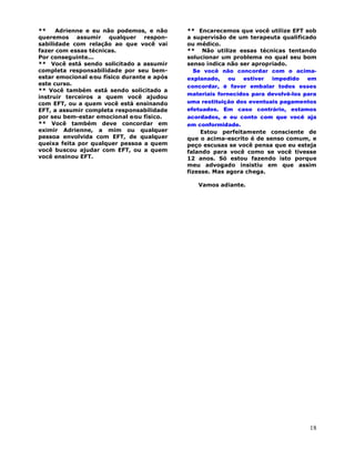 18
** Adrienne e eu não podemos, e não
queremos assumir qualquer respon-
sabilidade com relação ao que você vai
fazer com essas técnicas.
Por conseguinte...
** Você está sendo solicitado a assumir
completa responsabilidade por seu bem-
estar emocional e∕ou físico durante e após
este curso.
** Você também está sendo solicitado a
instruir terceiros a quem você ajudou
com EFT, ou a quem você está ensinando
EFT, a assumir completa responsabilidade
por seu bem-estar emocional e∕ou físico.
** Você também deve concordar em
eximir Adrienne, a mim ou qualquer
pessoa envolvida com EFT, de qualquer
queixa feita por qualquer pessoa a quem
você buscou ajudar com EFT, ou a quem
você ensinou EFT.
** Encarecemos que você utilize EFT sob
a supervisão de um terapeuta qualificado
ou médico.
** Não utilize essas técnicas tentando
solucionar um problema no qual seu bom
senso indica não ser apropriado.
Se você não concordar com o acima-
explanado, ou estiver impedido em
concordar, é favor embalar todos esses
materiais fornecidos para devolvê-los para
uma restituição dos eventuais pagamentos
efetuados. Em caso contrário, estamos
acordados, e eu conto com que você aja
em conformidade.
Estou perfeitamente consciente de
que o acima-escrito é de senso comum, e
peço escusas se você pensa que eu esteja
falando para você como se você tivesse
12 anos. Só estou fazendo isto porque
meu advogado insistiu em que assim
fizesse. Mas agora chega.
Vamos adiante.
 