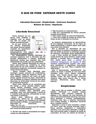 19
O QUE SE PODE ESPERAR DESTE CURSO
Liberdade Emocional - Simplicidade - Ceticismo Saudável
Relatos de Casos - Repetição
Liberdade Emocional
Talvez devesse ser um
pouco mais modesto a
respeito, mas eu penso
que EFT irá mudar seu
mundo dramaticamente.
Eu sei que parece ser
um bocado exagerado,
mas essas técnicas podem
competir em importância
com a Declaração da
Independência. Para alguns, elas são a
Declaração da Independência.
Por independência entendo libertação de
emoções negativas. Isto é, liberdade que lhe
permite desabrochar e superar quaisquer
obstáculos ocultos que impedem que você
desempenhe de acordo com sua capacidade.
Quero dizer também libertação de anos de
baixa auto-estima...ou relutância...ou pesar
pela perda de um ente amado...ou raiva...ou
lembranças negativas, envolvendo estupro ou
outras formas de abuso.
Quero também dizer liberdade para
conseguir aquele aumento de rendimentos,
fazer aquelas visitas de negócios, iniciar um
novo negócio, melhorar seu score no golfe,
perder aquele excesso de peso, relacionar-se
com facilidade ou superar inibições para fazer
discursos, ou ainda poder tornar-se um cantor
ou comediante de palco.
Quero dizer libertar-se da ansiedade que
lhe obriga a tomar aquelas pílulas, beber
aquela bebida alcoólica, fumar aqueles
cigarros, ou assaltar a geladeira à noite.
Quero também dizer liberdade para
expressar amor com naturalidade, e sentir-se
à vontade neste planeta, enfrentando os dias
com ânimo e confiança.
Quero dizer libertar-se dos medos
intensos...ou fobias...ou da ansiedade...ou
ataque de pânico...ou transtorno de estresse
pós-traumático (PTSD)...ou dependências ...ou
depressão...ou sentimento de
culpa...ou...ou...ou...
Conforme já disse, eu penso que EFT mudará
seu mundo dramaticamente.
** No EFT não existe a necessidade de longos
relatos da vida pregressa.
** Não há pílulas ou medicamentos.
** Não há a necessidade de reviver penosos
eventos traumáticos.
** Não requer meses ou anos de tratamento.
** Leva uma fração do tempo de outros mé-
todos, já que é realizado em minutos.
As pessoas simplesmente se desvencilham
de sua bagagem emocional, via de regra, de
modo permanente, e podem seguir suas vidas
com muito mais eficácia.
EFT é baseado na descoberta de que
desequilíbrios no sistema energético do corpo
têm um efeito profundo na psicologia pessoal
do indivíduo. Corrigindo esses desequilíbrios,
o que é feito através de batidas leves em
certos pontos do corpo humano, muitas vezes
significa o caminho para o remédio rápido.
Com rápido quero dizer, a maioria dos
problemas desaparecem em minutos !!! (Isto
acontece especialmente quando você reduz
seus problemas a específicas ocorrências
negativas em sua vida. Mais a respeito disto
mais tarde).
Isto é demonstrado repetidamente nos
relatos de casos e sessões ao vivo que estão
incluídos neste curso. Alguns problemas
levam mais tempo...talvez duas ou três
sessões curtas. Os mais difíceis costumam
requerer algo entre poucos dias a várias
semanas. Felizmente, esses casos são
minoria.
Simplicidade
Este curso não se propõe a informar cada
detalhe intrincado a respeito dessas
descobertas. Isso encheria centenas de
páginas e iria requerer de você defrontar-se
com áreas eminentemente técnicas, tais como
física quântica e campos morfogenéticos.
Cortamos tudo isso, e estamos fornecendo
uma versão simples, e altamente funcional
para o cidadão comum.
Seguindo o curso é como aprender a dirigir
um carro. Você não precisa entender toda a
física, química, engenharia e matemática
inerente a um carro para aprender a dirigi-lo.
Mas você precisa saber a respeito do pedal do
acelerador, do freio, do volante de direção e
 