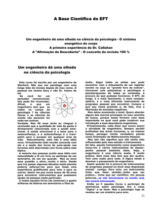 23
A Base Científica do EFT
Um engenheiro dá uma olhada na ciência da psicologia - O sistema
energético do corpo
A primeira experiência do Dr. Callahan
A "Afirmação da Descoberta" - O conceito da revisão 100 %
Um engenheiro dá uma olhada
na ciência da psicologia
Este curso foi escrito por um engenheiro de
Stanford. Não sou um psicólogo com uma
longa lista de iniciais depois de meu nome. O
pessoal me chama Gary e não Dr. fulano de
tal.
Se você for um
pensador convencional,
isto pode lhe incomodar.
Afinal, o que um
engenheiro tem que se
meter no campo da
psicologia ? As ciências
físicas e as ciências da
mente não parecem ter
nada em comum.
Verdade. Mas 40 anos atrás eu cheguei à
conclusão que a qualidade de vida da gente é
diretamente relacionada com a saúde emo-
cional. A saúde emocional é a base para a
autoconfiança, e a autoconfiança é o tram-
polim para o sucesso em qualquer área da
vida. Naturalmente, esta não é uma idéia
nova. Virtualmente todo mundo concorda com
ela e a seção dos livros de auto-ajuda nas
livrarias está abarrotada com livros sobre este
tópico.
A maioria das pessoas aceita essa idéia com
naturalidade e lê um livro ou participa de um
seminário, de vez em quando. Mas eu levei
essa questão a sério...muito a sério. Desde
que iria passar algumas décadas neste planeta
poderia esforçar-me para que fosse uma
experiência gratificante para mim e para os
outros. Assim me pus numa busca de 40 anos
para encontrar instrumentos que pudessem
ajudar às pessoas neste particular.
Li todos aqueles livros (às centenas) e gastei
milhares de dólares em seminários e fitas de
áudio. Segui todas as pistas que pude
encontrar com o entusiasmo de um repórter
novato na caça ao "grande furo de notícia".
Conversei com psiquiatras e psicólogos e
psicoterapeutas de todas as vertentes, à
procura do que pudesse funcionar. E EFT, de
longe, é o mais fascinante, o mais compen-
satório, e o mais eficiente instrumento de
progresso pessoal que encontrei. Cumpre o
que seu nome promete e, de fato, traz a
libertação de emoções negativas.
Mas estou avançando o sinal. Quero abordar
alguns dos marcos principais no meu caminho
de busca, porque esses formam uma base
importante na qual você pode construir sua
introdução a essa descoberta engenhosa.
Primeiramente, cabe dizer que nunca exerci
a atividade de engenheiro. Sempre escolhi
profissões das áreas humanas, e, ao mesmo
tempo, persegui minha verdadeira paixão
como Orientador de Melhoramento Pessoal.
Mas isto não significa que não tenha sido
influenciado pelo meu estudo e treinamento.
De fato, aquele treinamento como engenheiro
levou-me a vários instrumentos de desem-
penho pessoal bastante úteis. Veja, a
engenharia é uma ciência exata. É muito
prática. Dois mais dois tem que dar quatro.
Tem uma razão para tudo. A lógica tende a
dominar o pensamento do engenheiro.
Assim quando fui à procura de instrumentos
de progresso pessoal eu levei essa disposição
mental comigo. Para mim, um instrumento
tinha que fazer sentido...tinha que ser
prático... tinha que ser científico. Em poucas
palavras...se não funcionasse no mundo real,
não estaria interessado.
Então eu li aqueles livros e participei de
seminários sobre psicologia. Era a coisa
"lógica" a se fazer. Mas a psicologia logo se
revelou ser um mistério para mim.
 