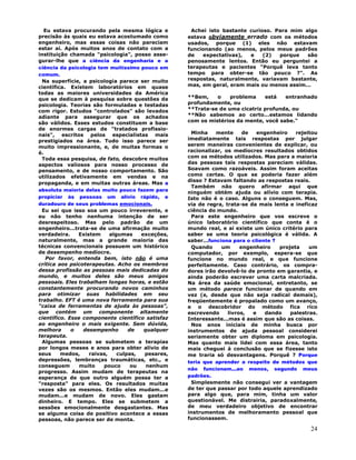 24
Eu estava procurando pela mesma lógica e
precisão às quais eu estava acostumado como
engenheiro, mas essas coisas não pareciam
estar aí. Após muitos anos de contato com a
instituição chamada "psicologia", posso asse-
gurar-lhe que a ciência da engenharia e a
ciência da psicologia tem muitíssimo pouco em
comum.
Na superfície, a psicologia parece ser muito
científica. Existem laboratórios em quase
todas as maiores universidades da América
que se dedicam à pesquisa sobre questões da
psicologia. Teorias são formuladas e testadas
com rigor. Estudos "controlados" são levados
adiante para assegurar que os achados
são válidos. Esses estudos constituem a base
de enormes cargas de "tratados profissio-
nais", escritos pelos especialistas mais
prestigiados na área. Tudo isso parece ser
muito impressionante, e, de muitas formas o
é.
Toda essa pesquisa, de fato, descobre muitos
aspectos valiosos para nosso processo de
pensamento, e de nosso comportamento. São
utilizados efetivamente em vendas e na
propaganda, e em muitas outras áreas. Mas a
absoluta maioria delas muito pouco fazem para
propiciar às pessoas um alívio rápido, e
duradouro de seus problemas emocionais.
Eu sei que isso soa um pouco irreverente, e
eu não tenho nenhuma intenção de ser
desrespeitoso. Mas pelo padrão de um
engenheiro...trata-se de uma afirmação muito
verdadeira. Existem algumas exceções,
naturalmente, mas a grande maioria das
técnicas convencionais possuem um histórico
de desempenho medíocre.
Por favor, entenda bem, isto não é uma
crítica aos psicoterapeutas. Acho os membros
dessa profissão as pessoas mais dedicadas do
mundo, e muitos deles são meus amigos
pessoais. Eles trabalham longas horas, e estão
constantemente procurando novos caminhos
para otimizar suas habilidades em seu
trabalho. EFT é uma nova ferramenta para sua
"caixa de ferramentas de ajuda às pessoas",
que contém um componente altamente
científico. Esse componente científico satisfaz
ao engenheiro o mais exigente. Sem dúvida,
melhora o desempenho de qualquer
terapeuta.
Algumas pessoas se submetem a terapias
por longos meses e anos para obter alívio de
seus medos, raivas, culpas, pesares,
depressões, lembranças traumáticas, etc., e
conseguem muito pouco ou nenhum
progresso. Assim mudam de terapeutas na
esperança de que outro alguém possa ter a
"resposta" para eles. Os resultados muitas
vezes são os mesmos. Então eles mudam...e
mudam...e mudam de novo. Eles gastam
dinheiro. E tempo. Eles se submetem a
sessões emocionalmente desgastantes. Mas
se alguma coisa de positivo acontece a essas
pessoas, não parece ser de monta.
Achei isto bastante curioso. Para mim algo
estava obviamente errado com os métodos
usados, porque (1) eles não estavam
funcionando (ao menos, pelos meus padrões
de expectativas), e (2) porque são
penosamente lentos. Então eu perguntei a
terapeutas e pacientes "Porquê leva tanto
tempo para obter-se tão pouco ?". As
respostas, naturalmente, variavam bastante,
mas, em geral, eram mais ou menos assim...
**Bem, o problema está entranhado
profundamente, ou
**Trata-se de uma cicatriz profunda, ou
**Não sabemos ao certo...estamos lidando
com os mistérios da mente, você sabe."
Minha mente de engenheiro rejeitou
imediatamente tais respostas por julgar
serem maneiras convenientes de explicar, ou
racionalizar, os medíocres resultados obtidos
com os métodos utilizados. Mas para a maioria
das pessoas tais respostas pareciam válidas.
Soavam como razoáveis. Assim foram aceitas
como certas. O que se poderia fazer além
disso ? Estavam faltando as respostas reais.
Também não quero afirmar aqui que
ninguém obtém ajuda ou alívio com terapia.
Isto não é o caso. Alguns o conseguem. Mas,
via de regra, trata-se da mais lenta e ineficaz
ciência do mundo.
Para este engenheiro que vos escreve o
único laboratório científico que conta é o
mundo real, e aí existe um único critério para
saber se uma teoria psicológica é válida. A
saber...funciona para o cliente ?
Quando um engenheiro projeta um
computador, por exemplo, espera-se que
funcione no mundo real, e que funcione
perfeitamente. Caso contrário, os compra-
dores irão devolvê-lo de pronto em garantia, e
ainda poderão escrever uma carta malcriada.
Na área da saúde emocional, entretanto, se
um método parece funcionar de quando em
vez (e, desde que não seja radical demais),
freqüentemente é propalado como um avanço,
e o descobridor do método fica rico
escrevendo livros, e dando palestras.
Interessante...mas é assim que são as coisas.
Nos anos iniciais de minha busca por
instrumentos de ajuda pessoal considerei
seriamente obter um diploma em psicologia.
Mas quanto mais lidei com essa área, tanto
mais cheguei à conclusão que se fizesse isto
me traria só desvantagens. Porquê ? Porque
teria que aprender a respeito de métodos que
não funcionam...ao menos, segundo meus
padrões.
Simplesmente não consegui ver a vantagem
de ter que passar por todo aquele aprendizado
para algo que, para mim, tinha um valor
questionável. Me distrairia, paradoxalmente,
de meu verdadeiro objetivo de encontrar
instrumentos de melhoramento pessoal que
funcionassem.
 