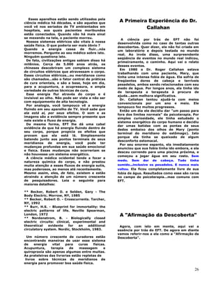 26
Esses aparelhos estão sendo utilizados pela
ciência médica há décadas, e são aqueles que
você vê nos seriados de TV ambientados em
hospitais, aos quais pacientes moribundos
estão conectados. Quando não há mais sinal
se mexendo na tela, o paciente morreu.
Nossos sistemas elétricos são vitais à nossa
saúde física. O que poderia ser mais óbvio ?
Quando a energia cessa de fluir...nós
morremos. Pergunte ao seu médico sobre isto.
Ninguém questiona isto.
De fato, civilizações antigas sabiam disso há
milênios. Cerca de 5.000 anos atrás, os
chineses descobriram um complexo sistema
de circuitos elétricos que atravessam o corpo.
Esses circuitos elétricos...ou meridianos como
são chamados...são o fator central de práticas
de cura orientais, e são a base, hoje em dia,
para a acupuntura, a acupressura, e ampla
variedade de outras técnicas de cura.
Essa energia flui através do corpo e é
invisível ao olho. Não pode ser vista a não ser
com equipamento de alta tecnologia.
Por analogia, você tampouco vê a energia
fluindo em seu aparelho de TV. Você sabe que
ela está aí, por seus efeitos. O som e as
imagens são a evidência sempre presente que
nele existe o fluxo de energia.
Da mesma forma, EFT lhe dá uma cabal
evidência de que há energía fluindo dentro de
seu corpo, porque propicia os efeitos que
provam que ela está lá. Simplesmente
batendo junto aos pontos terminais de seus
meridianos de energia, você pode ter
mudanças profundas em sua saúde emocional
e física. Essas mudanças não ocorreriam se
não houvesse um sistema energético.
A ciência médica ocidental tende a focar a
natureza química do corpo, e não prestou
muita atenção a esses fluxos de energia sutis,
mas poderosos, ao menos até recentemente.
Mesmo assim, eles, de fato, existem e estão
atraindo a atenção de um número crescente
de pesquisadores. Leia o seguinte para
maiores detalhes:
** Becker, Robert O. e Selden, Gary - The
Body Electric. Morrow, NY, 1985
** Becker, Robert O. - Crosscurrents. Tarcher,
NY, 1992
** Burr, H.S. - Blueprint for immortality: the
electric patterns of life. Neville Spearman,
London, 1972
** Nordenstrom, B. - Biologically closed
electric circuits: clinical, experimental and
theoretical evidente for an additional
circulatory system. Nordic, Stockholm, 1983.
Um número crescente de curadores estão
encontrando maneiras de usar esse sistema
de energia vital para curas físicas.
Acupuntura, terapia de massagem e
quiropraxia são apenas algumas entre muitas.
As prateleiras das livrarias estão repletas de
livros sobre técnicas de meridianos de
energia para promover boa saúde física.
A Primeira Experiência do Dr.
Callahan
A ciência por trás de EFT não foi
desenvolvida como no caso de tantas outras
descobertas. Quer dizer, ela não foi criada em
um laboratório e depois testada no mundo
real. Ao invés disso, uma surpreendente
seqüência de eventos no mundo real indicou,
primeiramente, o caminho. Aqui vai o relato
desses eventos.
Em 1980 o Dr. Roger Callahan estava
trabalhando com uma paciente, Mary, que
tinha uma intensa fobia de água. Ela sofria de
freqüentes dores de cabeça e terríveis
pesadelos, ambos sendo relacionados com seu
medo de água. Por longos anos, ela tinha ido
de terapeuta a terapeuta à procura de
ajuda...sem melhora significativa.
Dr. Callahan tentou ajudá-la com meios
convencionais por um ano e meio. Ele
tampouco fez muitos progressos.
Então um dia ele decidiu dar "um passo para
fora dos limites normais" da psicoterapia. Por
simples curiosidade, ele tinha estudado o
sistema energético do corpo humano e decidiu
dar umas batidas com as pontas de seus
dedos embaixo dos olhos de Mary (ponto
terminal do meridiano do estômago). Isto
porque ela tinha se queixado de algum
desconforto estomacal.
Por seu enorme espanto, ela imediatamente
anunciou que sua fobia tinha ido embora, e ela
desceu correndo para uma piscina próxima, e
começou a jogar água em seu rosto. Sem
medo. Sem dor de cabeça. Tudo tinha
sumido...inclusive os pesadelos. E nunca mais
voltou. Ela ficou completamente livre de sua
fobia de água. Resultados como esse são raros
no campo de psicoterapia...mas comuns com
EFT.
A "Afirmação da Descoberta"
Agora, com isto em mente, aqui vai a
essência por trás do EFT. De agora em diante
vamos referir-nos a ela como a "Afirmação da
Descoberta".
 