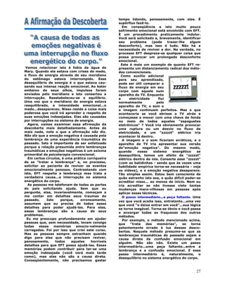 27
Vamos relacionar isto à fobia da água de
Mary. Quando ela estava com crises de medo,
o fluxo de energia através de seu meridiano
do estômago estava interrompido. Esse
desequilíbrio de energia é o que estava cau-
sando sua intensa reação emocional. Ao bater
embaixo de seus olhos, impulsos foram
enviados pelo meridiano e isto consertou a
interrupção. Reestabeleceu-se o equilíbrio.
Uma vez que o meridiano de energia estava
reequilibrado, a intensidade emocional...o
medo...desapareceu. Nisso reside a coisa mais
poderosa que você irá aprender a respeito de
suas emoções indesejadas. Elas são causadas
por interrupções no sistema de energia.
Agora, vamos examinar essa afirmação da
descoberta mais detalhadamente. Antes de
mais nada, note o que a afirmação não diz.
Não diz que a emoção negativa é causada pela
lembrança de uma experiência traumática do
passado. Isto é importante de ser enfatizado
porque a relação presumida entre lembranças
traumáticas e emoções negativas é um axioma
primordial da psicoterapia convencional.
Em certos círculos, é uma prática corriqueira
de se "tratar a lembrança" e, no processo,
solicitar ao paciente de reviver os eventos
emocionalmente penosos. Contrastando com
isto, EFT respeita a lembrança mas trata a
verdadeira causa...a interrupção no sistema
energético do corpo.
As pessoas me telefonam de todas as partes
do país solicitando ajuda. Sem que eu
pergunte, elas, invariavelmente, começam a
me contar em detalhes seus traumas do
passado. Isto porque, erroneamente,
assumem que eu precise de todos esses
detalhes para poder ajudá-las. Para elas,
essas lembranças são a causa de seus
problemas.
Eu me preocupo profundamente em ajudar
pessoas que, sem necessidade, levam consigo
todas essas memórias emocio-nalmente
carregadas. Foi por isso que criei este curso.
Mas as pessoas sempre estranham quando
digo para elas que não precisam reviver,
penosamente, todos aqueles horríveis
detalhes para que EFT possa ajudá-las. Essas
memórias podem contribuir para ter-se uma
emoção indesejada (você verá mais tarde
como), mas elas não são a causa direta.
Conseqüentemente, não precisamos gastar
tempo lidando, penosamente, com elas. É
supérfluo fazê-lo.
Em conseqüência a isto muito pouco
sofrimento emocional está envolvido com EFT.
É um procedimento praticamente indolor.
Você será solicitado a, brevemente, identificar
seu problema (pode trazer-lhe algum
desconforto), mas isso é tudo. Não há a
necessidade de reviver a dor. Na verdade, no
processo EFT despreza-se qualquer coisa que
possa provocar um prolongado desconforto
emocional.
Este é mais um exemplo de quanto EFT re-
presenta um distanciamento radical dos méto-
dos convencionais.
Como auxílio adicional
para seu aprendizado,
pode ser útil comparar o
fluxo de energia em seu
corpo com aquele num
aparelho de TV. Enquanto
a eletricidade flui
normalmente pelo
aparelho de TV, o som e
a imagem continuam perfeitos. Mas o que
aconteceria se você abrisse a TV atrás e
começasse a mexer com uma chave de fenda
no meio de todos aqueles "espaguetes
eletrônicos" ? Você iria obviamente provocar
uma ruptura ou um desvio no fluxo de
eletricidade, e um "zzzzzt" elétrico iria
acontecer lá dentro.
A imagem e o som ficariam erráticos, e o
aparelho de TV iria apresentar sua versão
de"emoção negativa". Do mesmo modo,
quando nosso sistema energético se
desequilibra, temos um efeito de "zzzzzt"
elétrico dentro de nós. Conserte esse "zzzzzt"
(com as batidinhas - sendo que às vezes uma
habilidade empírica torna-se necessária - veja
os vídeos), e a emoção negativa desaparece.
Tão simples assim. Estou bem consciente de
quão estranho isto soa, e quão difícil poder-se
acreditar nisso... ao menos de início. Nem eu
iria acreditar se não tivesse visto tantas
mudanças mara-vilhosas em pessoas após
aplicar essas técnicas.
O passo intermediário...a peça faltante. Uma
vez que você aceite isso, entretanto...uma vez
que você "o deixe entrar em você"...sua lógica
se torna inegável. Torna-se óbvio e você passa
a enxergar todas as fraquezas dos outros
métodos.
Por exemplo, o método mencionado acima,
que "trata das memórias", se torna
patentemente errado à luz dessas desco-
bertas. Naquele método presume-se que as
lembranças traumáticas do passado sejam a
causa direta da confusão emocional em
alguém. Não são não. Existe um passo
intermediário...uma peça faltante...entre a
lembrança e a confusão emocional. E esse
passo intermediário é, naturalmente, o
desequilíbrio no sistema energético do corpo.
 