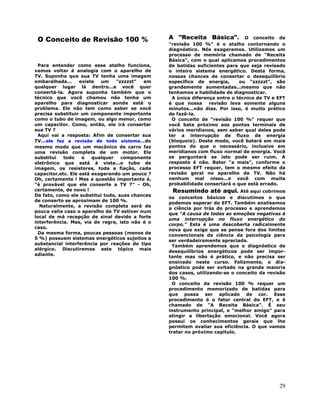 29
O Conceito de Revisão 100 %
Para entender como esse atalho funciona,
vamos voltar à analogia com o aparelho de
TV. Suponha que sua TV tenha uma imagem
embaralhada... existe um "zzzzzt" em
qualquer lugar lá dentro...e você quer
consertá-la. Agora suponha também que o
técnico que você chamou não tenha um
aparelho para diagnosticar aonde está o
problema. Ele não tem como saber se você
precisa substituir um componente importante
como o tubo de imagem, ou algo menor, como
um capacitor. Como, então, ele irá consertar
sua TV ?
Aqui vai a resposta: Afim de consertar sua
TV...ele faz a revisão de todo sistema...do
mesmo modo que um mecânico de carro faz
uma revisão completa de um motor. Ele
substitui todo e qualquer componente
eletrônico que está à vista...o tubo de
imagem, os resistores, toda a fiação, cada
capacitor,etc. Ele está exagerando um pouco ?
Oh, certamente ! Mas a questão importante é,
"é provável que ele conserte a TV ?" - Oh,
certamente, de novo !
De fato, como ele substitui tudo, suas chances
de conserto se aproximam de 100 %.
Naturalmente, a revisão completa será de
pouca valia caso o aparelho de TV estiver num
local de má recepção de sinal devido a forte
interferência. Mas, via de regra, isto não é o
caso.
Da mesma forma, poucas pessoas (menos de
5 %) possuem sistemas energéticos sujeitos a
substancial interferência por reações do tipo
alérgico. Discutiremos este tópico mais
adiante.
A "Receita Básica". O conceito da
"revisão 100 %" é o atalho contornando o
diagnóstico. Nós exageramos. Utilizamos um
processo de memória chamado de "Receita
Básica", com o qual aplicamos procedimentos
de batidas suficientes para que seja revisado
o inteiro sistema energético. Desta forma,
nossas chances de consertar o desequilíbrio
específico de energia, ou "zzzzzt", são
grandemente aumentadas...mesmo que não
tenhamos a habilidade de diagnosticar.
A única diferença entre o técnico de TV e EFT
é que nossa revisão leva somente alguns
minutos...não dias. Por isso, é muito prático
de fazê-la.
O conceito de "revisão 100 %" requer que
você bata próximo aos pontos terminais de
vários meridianos, sem saber qual deles pode
ter a interrupção de fluxo de energia
(bloqueio). Deste modo, você baterá em mais
pontos do que o necessário, inclusive em
meridianos com fluxo normal de energia. Você
se perguntará se isto pode ser ruim. A
resposta é não. Bater "a mais", conforme o
processo EFT requer, tem o mesmo efeito da
revisão geral no aparelho de TV. Não há
nenhum mal nisso...e você com muita
probabilidade consertará o que está errado.
Resumindo até aqui. Até aqui cobrimos
os conceitos básicos e discutimos o que
podemos esperar do EFT. Também analisamos
a ciência por trás do processo e aprendemos
que "A causa de todas as emoções negativas é
uma interrupção no fluxo energético do
corpo." Esta é uma descoberta radicalmente
nova que exige que se pense fora dos limites
convencionais da ciência da psicologia para
ser verdadeiramente apreciada.
Também aprendemos que o diagnóstico de
desequilíbrios energéticos pode ser impor-
tante mas não é prático, e não precisa ser
ensinado neste curso. Felizmente, o dia-
gnóstico pode ser evitado na grande maioria
dos casos, utilizando-se o conceito da revisão
100 %.
O conceito da revisão 100 % requer um
procedimento memorizado de batidas para
que possa ser aplicado de cor. Esse
procedimento é o fator central do EFT, e é
chamado de "A Receita Básica". É seu
instrumento principal, e "melhor amigo" para
atingir a libertação emocional. Você agora
possui os conhecimentos gerais que lhe
permitem avaliar sua eficiência. O que vamos
tratar no próximo capítulo.
 