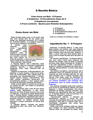30
A Receita Básica
Como Assar um Bolo - O Preparo
A Seqüência - O Procedimento Gama de 9
A Seqüência (novamente)
A Frase Lembrete - Ajustes para Rodadas Subseqüentes
Como Assar um Bolo
Nosso escopo neste curso é o de munir você
com uma receita fácil de ser usada para
atingir sua liberdade emocional. Eu a chamo
de "A Receita Básica", e as páginas seguintes
servem para explicá-la, em detalhes.
A receita, natu-
ralmente, possui
certos ingredientes
que devem ser
adicionados numa
seqüência certa. Se
você for assar um bolo,
por exemplo, você tem
que usar açúcar ao
invés de pimenta, e você tem que adicionar o
açúcar antes de pôr o bolo no forno.
Caso contrário...não há bolo.
A "Receita Básica" não é diferente. Cada
"ingrediente" deve ser executado exatamente
conforme descrito, e deve obedecer à
seqüência certa. Caso contrário...não há
resultado.
Embora irei descrever "A Receita Básica" em
detalhes, é muito simples e fácil de se fazer.
Uma vez memorizada, cada rodada pode ser
executada em aproximadamente 1 minuto.
Exigirá alguma prática, naturalmente, mas
após poucas tentativas tornar-se-á um
procedimento familiar, e você "poderá assar
seu bolo de libertação emocional dormindo."
Então você já estará a caminho de se tornar
um mestre de EFT, com todos os benefícios
que ele propicia.
Deixe-me interpor aqui o fato de que vários
atalhos estão disponíveis, e que serão
descritos na Parte II deste manual, bem como
no vídeo No. 1 da Parte II. Estou descrevendo
aqui a "Receita Básica" integral porque serve
como um fundamento importante para todo o
processo. Contudo, o praticante proficiente vai
querer utilizar os atalhos porque esses
encurtam o tempo necessário ao menos pela
metade.
A "Receita Básica" consiste em quatro
ingredientes...dois dos quais são idênticos.
Eles são:
1. O Preparo
2. A Seqüência
3. O Procedimento Gama de 9
4. A Seqüência
Cada um é tratado em detalhes a seguir.
Ingrediente No. 1 - O Preparo
Aplicando "A Receita Básica" é algo como
jogar boliche. Em boliche, tem uma máquina
que levanta os pinos, e os põe enfileirados no
lugar certinho. Uma vez que esse "preparo" é
feito, a única coisa que você precisa fazer é
rolar a bola ao longo da pista para derrubar os
pinos.
De maneira semelhante, "A Receita Básica"
tém uma rotina inicial para preparar seu
sistema de energia, como se fosse o conjunto
de pinos. Essa rotina (chamada de "Preparo")
é de vital importância a todo o processo e
prepara o sistema energético de modo que o
resto da "Receita Básica" (a bola) possa fazer
o trabalho.
Seu sistema energético, naturalmente, não é
realmente como um conjunto de pinos. É um
conjunto de sutis circuitos elétricos. Eu faço
essa analogia com o boliche somente para
dar-lhe uma noção exata da finalidade do
"Preparo", e da necessidade de garantir que
seu sistema energético seja orientado apro-
priadamente antes de tentar neutralizar seus
bloqueios.
Seu sistema energético pode estar sujeito a
uma forma de interferência elétrica que pode
bloquear o efeito neutralizador dos proce-
dimentos de batidas. Quando presente, esse
bloqueio de interferência deve ser removido
ou "A Receita Básica" não irá funcionar. É a
função do "Preparo" removê-lo.
Tecnicamente falando, o bloqueio de
interferência assume a forma de uma
reversão de polaridade dentro de seu sistema
energético. Isto não é a mesma coisa que a
interrupção energética que causa suas
emoções negativas.
Ainda uma outra analogia pode-nos ajudar
aqui. Imagine um típico aparelho eletrônico
manual como um gravador de bolso. Como
 