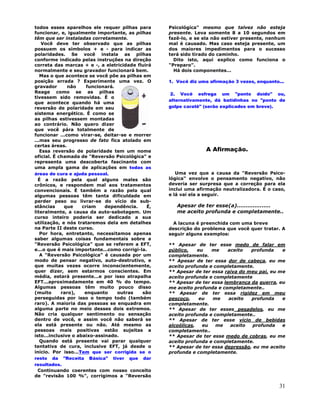 31
todos esses aparelhos ele requer pilhas para
funcionar, e, igualmente importante, as pilhas
têm que ser instaladas corretamente.
Você deve ter observado que as pilhas
possuem os símbolos + e - para indicar as
polaridades. Se você instala as pilhas
conforme indicado pelas instruções na direção
correta das marcas + e -, a eletricidade fluirá
normalmente e seu gravador funcionará bem.
Mas o que acontece se você põe as pilhas em
posição errada ? Experimente uma vez. O
gravador não funcionará.
Reage como se as pilhas
tivessem sido removidas. É o
que acontece quando há uma
reversão de polaridade em seu
sistema energético. É como se
as pilhas estivessem montadas
ao contrário. Não quero dizer
que você pára totalmente de
funcionar ...como virar-se, deitar-se e morrer
...mas seu progresso de fato fica atolado em
certas áreas.
Essa reversão de polaridade tem um nome
oficial. É chamada de "Reversão Psicológica" e
representa uma descoberta fascinante com
uma ampla gama de aplicações em todas as
áreas de cura e ajuda pessoal.
É a razão pela qual alguns males são
crônicos, e respondem mal aos tratamentos
convencionais. É também a razão pela qual
algumas pessoas têm tanta dificuldade em
perder peso ou livrar-se do vício de sub-
stâncias que criam dependência. É,
literalmente, a causa da auto-sabotagem. Um
curso inteiro poderia ser dedicado a sua
utilização, e nós trataremos dela em detalhes
na Parte II deste curso.
Por hora, entretanto, necessitamos apenas
saber algumas coisas fundamentais sobre a
"Reversão Psicológica" que se referem a EFT,
e...o que é mais importante...como corrigi-la.
A "Reversão Psicológica" é causada por um
modo de pensar negativo, auto-destrutivo, e
que muitas vezes ocorre inconscientemente,
quer dizer, sem estarmos conscientes. Em
média, estará presente...e por isso atrapalha
EFT...aproximadamente em 40 % do tempo.
Algumas pessoas têm muito pouco disso
(muito raro), enquanto outras são
perseguidas por isso o tempo todo (também
raro). A maioria das pessoas se enquadra em
alguma parte no meio desses dois extremos.
Não cria qualquer sentimento ou sensação
dentro de você, e assim você não saberá se
ela está presente ou não. Até mesmo as
pessoas mais positivas estão sujeitas a
isto...inclusive o abaixo-assinado.
Quando está presente vai parar qualquer
tentativa de cura, inclusive EFT, já desde o
início. Por isso...Tem que ser corrigida se o
resto da "Receita Básica" tiver que dar
resultados.
Continuando coerentes com nosso conceito
de "revisão 100 %", corrigimos a "Reversão
Psicológica" mesmo que talvez não esteja
presente. Leva somente 8 a 10 segundos em
fazê-lo, e se ela não estiver presente, nenhum
mal é causado. Mas caso esteja presente, um
dos maiores impedimentos para o sucesso
terá sido tirado do caminho.
Dito isto, aqui explico como funciona o
"Preparo".
Há dois componentes...
1. Você diz uma afirmação 3 vezes, enquanto...
2. Você esfrega um "ponto doído" ou,
alternativamente, dá batidinhas no "ponto de
golpe caratê" (serão explicados em breve).
A Afirmação.
Uma vez que a causa da "Reversão Psico-
lógica" envolve o pensamento negativo, não
deveria ser surpresa que a correção para ela
inclui uma afirmação neutralizadora. É o caso,
e lá vai ela a seguir.
Apesar de ter esse(a)...................
me aceito profunda e completamente..
A lacuna é preenchida com uma breve
descrição do problema que você quer tratar. A
seguir alguns exemplos:
** Apesar de ter esse medo de falar em
público, eu me aceito profunda e
completamente.
** Apesar de ter essa dor de cabeça, eu me
aceito profunda e completamente.
** Apesar de ter essa raiva do meu pai, eu me
aceito profunda e completamente
** Apesar de ter essa lembrança da guerra, eu
me aceito profunda e completamente..
** Apesar de ter essa rigidez em meu
pescoço, eu me aceito profunda e
completamente.
** Apesar de ter esses pesadelos, eu me
aceito profunda e completamente..
** Apesar de ter esse vício de bebidas
alcoólicas, eu me aceito profunda e
completamente..
** Apesar de ter esse medo de cobras, eu me
aceito profunda e completamente.
** Apesar de ter essa depressão, eu me aceito
profunda e completamente.
 