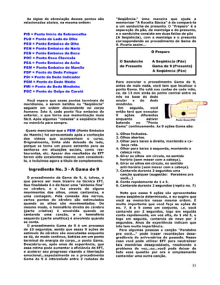 35
As siglas de abreviação desses pontos são
relacionadas abaixo, na mesma ordem:
PIS = Ponto Início da Sobrancelha
PLO = Ponto do Lado do Olho
PEO = Ponto Embaixo do Olho
PEN = Ponto Embaixo do Nariz
PEB = Ponto Embaixo da Boca
POC = Ponto Osso Clavícula
PEA = Ponto Embaixo da Axila
PEM = Ponto Embaixo do Mamilo
PDP = Ponto do Dedo Polegar
PDI = Ponto do Dedo Indicador
PDM = Ponto do Dedo Médio
PMI = Ponto do Dedo Mindinho
PGC = Ponto do Golpe de Caratê
Você repara que esses pontos terminais de
meridianos, a serem batidos na "Seqüência"
seguem em ordem descendente no corpo
humano. Isto é, cada ponto fica embaixo do
anterior, o que torna sua memorização mais
fácil. Após algumas "rodadas" a seqüência fica
na memória para sempre.
Quero mencionar que o PEM (Ponto Embaixo
do Mamilo) foi acrescentado após a confecção
dos vídeos que acompanham o curso.
Originalmente, tinha sido deixado de lado,
porque se torna um pouco estranho para as
senhoras em situações sociais, como res-
taurantes, etc. Apesar dos resultados de EFT
terem sido excelentes mesmo sem considerá-
lo, o incluímos agora a título de complemento.
Ingrediente No. 3 - A Gama de 9
O procedimento da Gama de 9, é, talvez, o
que parece ser mais bizarro na técnica EFT.
Sua finalidade é o de fazer uma "sintonia fina"
no cérebro, e o faz através de alguns
movimentos dos olhos, umas cantarolas, e
uma contagem. Pela conexão dos nervos,
certos pontos do cérebro são estimulados
quando os olhos são movimentados. Do
mesmo modo, o hemisfério direito do cérebro
(parte criativa) é envolvida quando se
cantarola uma canção, e o hemisfério
esquerdo (parte analítica) é envolvida quando
se conta.
O procedimento Gama de 9 é um processo
de 10 segundos, sendo que essas 9 ações de
estímulo do cérebro são executadas enquanto
se dá, de modo contínuo, batidas em um ponto
terminal de energia do corpo...o ponto Gama.
Descobriu-se, após anos de experiência, que
essa rotina pode aumentar a eficiência do EFT,
e acelerar seu progresso visando a libertação
emocional...especialmente se o procedimento
Gama de 9 é intercalado entre 2 rodadas de
"Seqüência." Uma maneira que ajuda a
memorizar "A Receita Básica" é de compará-la
a um sanduíche de presunto. O "Preparo" é a
separação do pão, da manteiga e do presunto,
e o sanduíche consiste em duas fatias de pão
(A Seqüência), com a manteiga e o presunto
correspondendo ao procedimento de Gama de
9. Ficaria assim...
Para executar o procedimento Gama de 9,
antes de mais nada, você tem que localizar o
ponto Gama. Ele está nas costas de cada mão,
ca. de 13 mm atrás do ponto central entre os
nós na base do dedo
anular e do dedo
mindinho.
Em seguida, você
então terá que executar
9 ações diferentes
enquanto estiver
batendo no "Ponto
Gama" continuamente. As 9 ações Gama são:
1. Olhos fechados.
2. Olhos abertos.
3. Olhar para baixo à direita, mantendo a ca-
beça reta.
4. Olhar para baixo à esquerda, mantendo a
cabeça reta.
5. Girar os olhos em círculo, no sentido
horário (sem mexer com a cabeça).
6. Girar os olhos em círculo, no sentido
anti-horário (sem mexer com a cabeça).
7. Cantarole durante 2 segundos uma
canção qualquer (sugestão: Parabéns pra
você...)
8. Conte rapidamente de 1 a 5.
9. Cantarole durante 2 segundos (repita no. 7)
Note que essas 9 ações são apresentadas
numa seqüência determinada, e eu sugiro que
você as memorize nessa mesma ordem. É
muito importante que você faça as ações de
no. 7, 8 e 9 como um conjunto, i.e. você
cantarola por 2 segundos, logo em seguida
conta rapidamente, em voz alta, de 1 até 5, e
logo em seguida, cantarola de novo por 2
segundos. Anos de experiência indicam que
isto tem muita importância.
Para algumas pessoas a canção "Parabéns
pra você..." pode trazer recordações desa-
gradáveis de aniversários do passado. Nesse
caso você pode utilizar EFT para neutralizar
tais memórias desagradáveis, resolvendo o
problema de vez...ou...você pode deixar de
lado essa questão por ora e simplesmente
cantarolar uma outra canção.
O Preparo
O Sanduíche A Seqüência (Pão)
de Presunto Gama de 9 (Presunto)
A Seqüência (Pão)
 